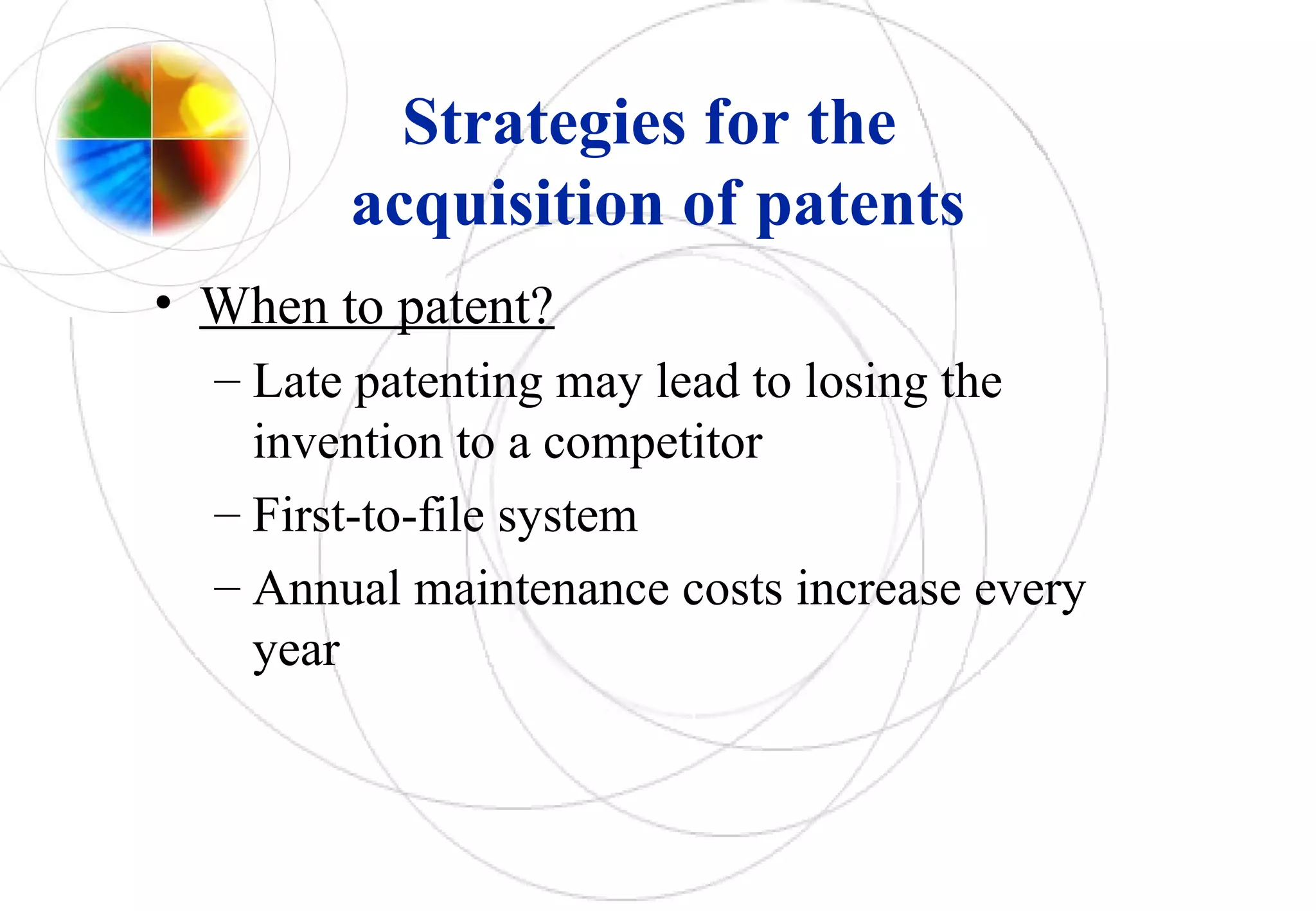 Strategies for the
acquisition of patents
• When to patent?
– Late patenting may lead to losing the
invention to a competitor
– First-to-file system
– Annual maintenance costs increase every
year
 