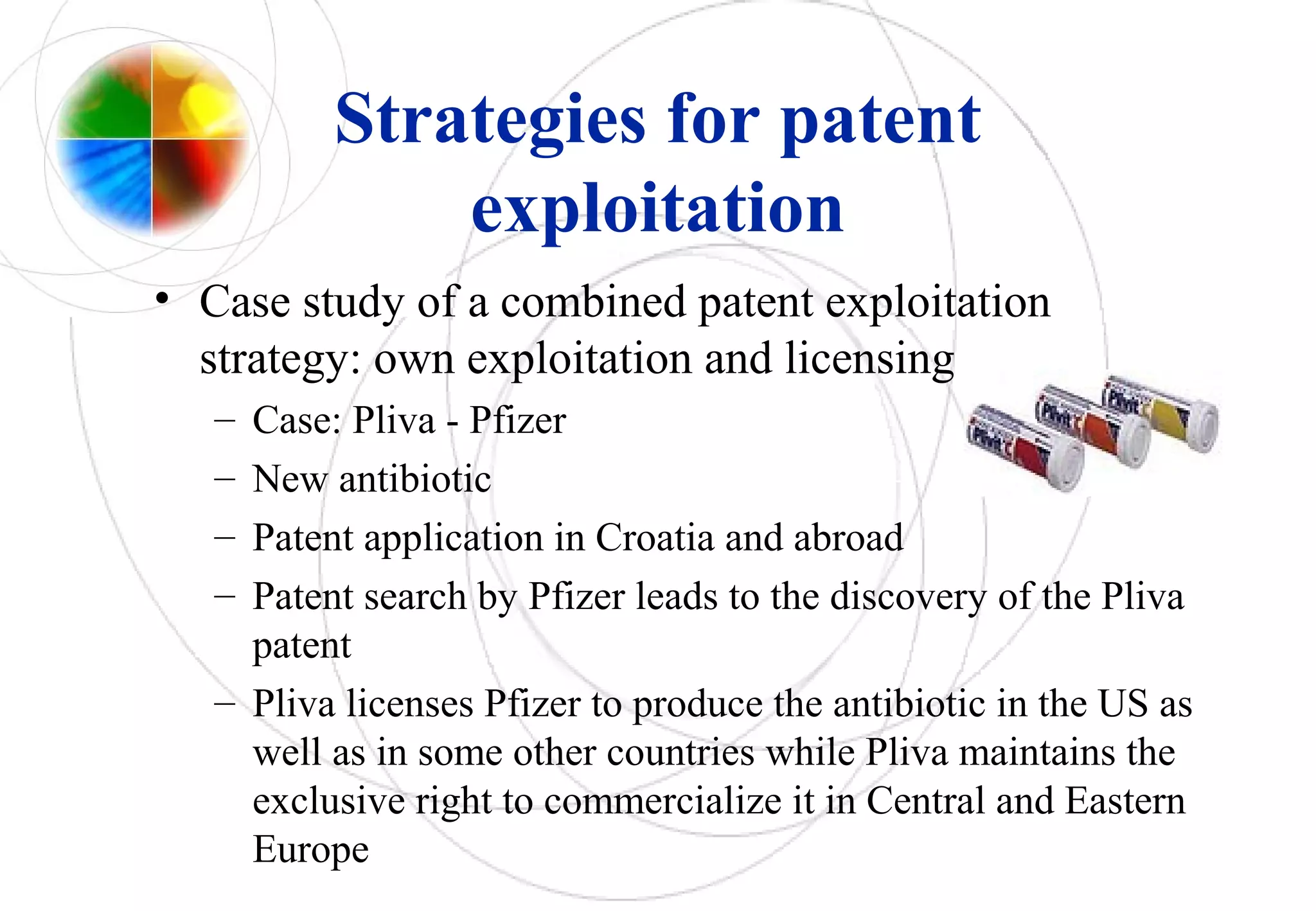 Strategies for patent
exploitation
• Case study of a combined patent exploitation
strategy: own exploitation and licensing
– Case: Pliva - Pfizer
– New antibiotic
– Patent application in Croatia and abroad
– Patent search by Pfizer leads to the discovery of the Pliva
patent
– Pliva licenses Pfizer to produce the antibiotic in the US as
well as in some other countries while Pliva maintains the
exclusive right to commercialize it in Central and Eastern
Europe
 
