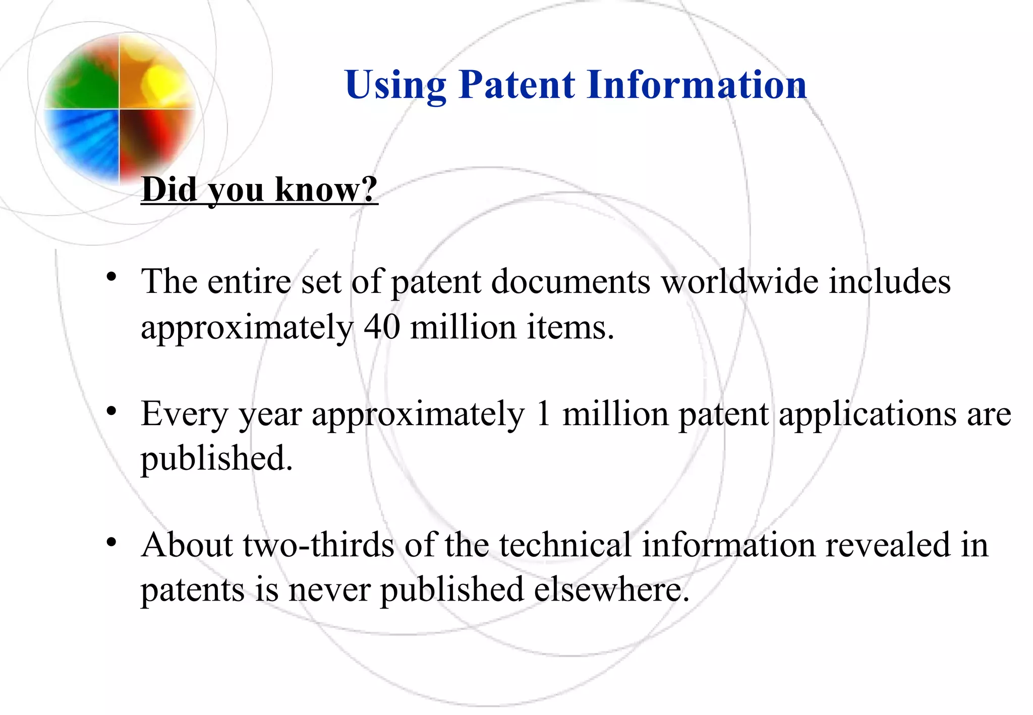 Using Patent Information
Did you know?
• The entire set of patent documents worldwide includes
approximately 40 million items.
• Every year approximately 1 million patent applications are
published.
• About two-thirds of the technical information revealed in
patents is never published elsewhere.
 