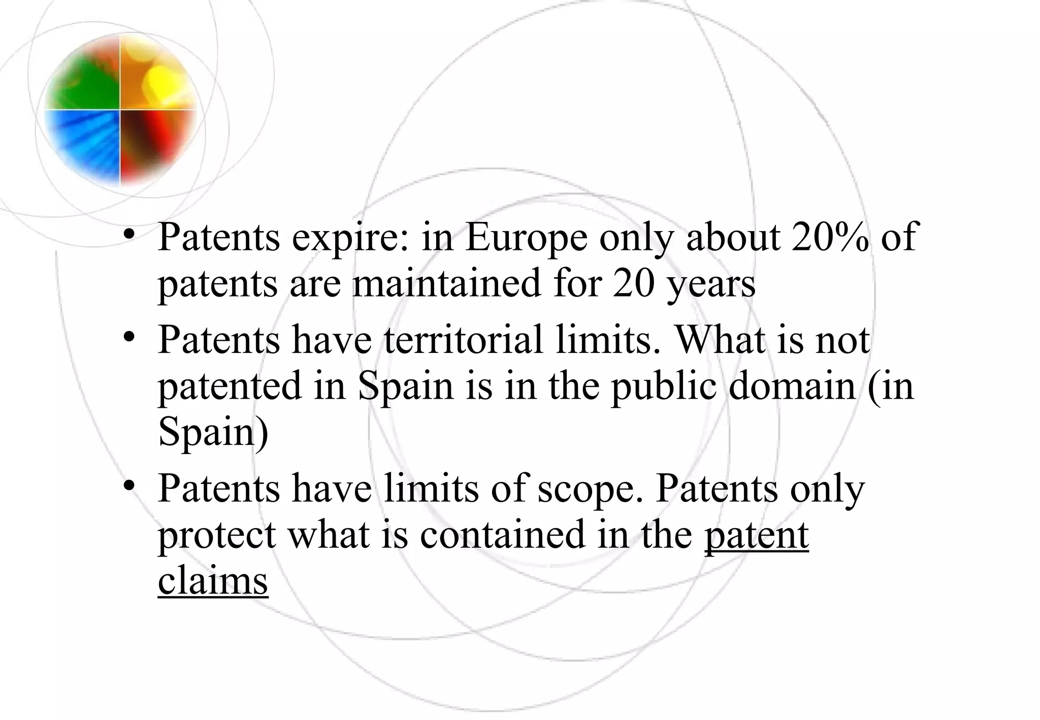• Patents expire: in Europe only about 20% of
patents are maintained for 20 years
• Patents have territorial limits. What is not
patented in Spain is in the public domain (in
Spain)
• Patents have limits of scope. Patents only
protect what is contained in the patent
claims
 