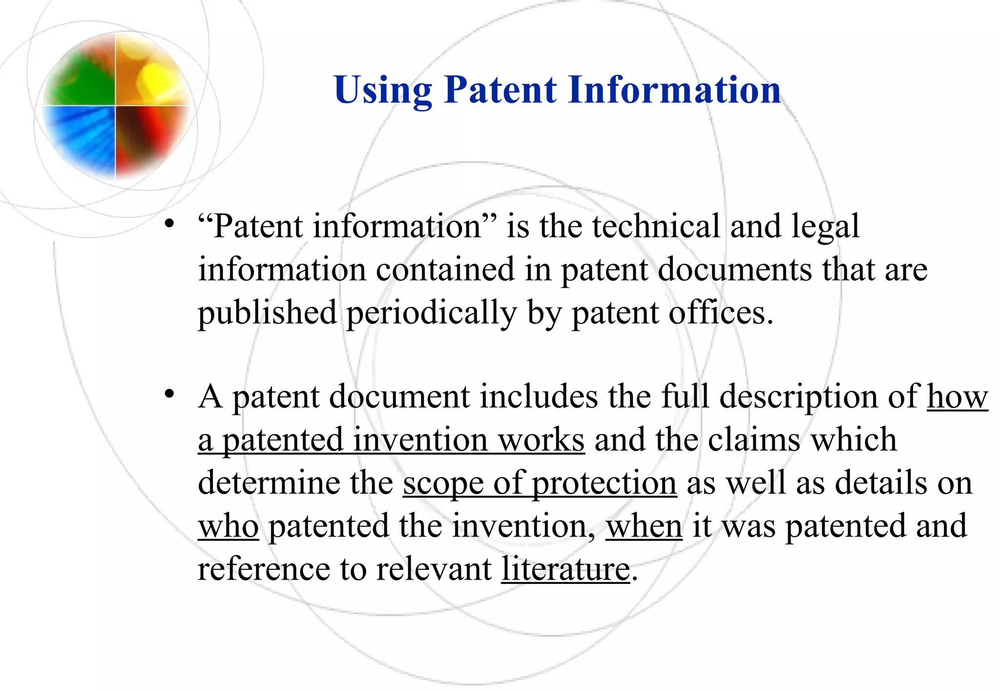 Using Patent Information
• “Patent information” is the technical and legal
information contained in patent documents that are
published periodically by patent offices.
• A patent document includes the full description of how
a patented invention works and the claims which
determine the scope of protection as well as details on
who patented the invention, when it was patented and
reference to relevant literature.
 