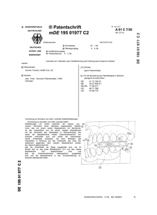 ® Patentschrift                                                                   ® Int. Cl.6:
@   BUNDESREPUBLIK
                                                                                                                         A 61 C 7/36
         DEUTSCHLAND
                                  mDE 195 01977 C2                                                                       A61 C7/12




                           ©Aktenzeichen:                                                              195 01977.6-23
                                                    @ Anmeldetag:                       24. 1.95
          DEUTSCHES
                                                    @ Offenlegungstag:                      8. 8. 96
         PATENT- UND          @ Veröffentlichungstag
                              der Patenterteilung: 4. 3. 99
         MARKENAMT


                              Innerhalb von 3 Monaten nach Veröffentlichung der Erteilung kann Einspruch erhoben
werden

@ Patentinhaber:                                                           (72) Erfinder:
    Schmitt, Friedrich, 54296 Trier, DE                                         gleich Patentinhaber

@ Vertreter:                                                              (§) Für die Beurteilung der Patentfähigkeit in Betracht
                                                                               gezogene Druckschriften:
    Jeck . Fleck . Herrmann Patentanwälte, 71665
    Vaihingen                                                              DE         41 13 154 C1
                                                                           DE         34 21 928 A1
                                                                           DE-OS      17 66 471
                                                                           US         46 71 766
                                                                           US         37 98 773




    Vorrichtung zur Korrektur von Zahn- und/oder Kieferfehlstellungen
       Vorrichtung zur Korrektur von Zahn und/oder Kiefer-                     . ----------
    fehlStellungen    mit    einem    zwischen    der     oberen    und    der
    unteren Zahnreihe eines Gebisses angeordneten Stellele-
    ment, das mit einem ersten Basiselement mit derZahnrei-
    he des Unterkiefers und mit einem zweiten Basiselement
    mit der Zahnreihe des Oberkiefers in Wirkverbindung tritt,
    wobei die Basiselemente mittels Zwischenelementen mit-
    einander     verbunden     sind   und   wobei     die     Zwischenele-
    mente Umlenkteile aufweisen, die beim Bewegen des
    Oberkiefers in Richtung auf den Unterkiefer das erste Ba-
    siselement gegenüber dem zweiten Basiselement verstel-
    len, dadurch gekennzeichnet,
    daß die Umlenkteile als Stege ausgebildet sind, die im
    Winkel fest an das erste Basiselement (31) und das zweite
    Basiselement         (32)       angeschlossen          sind,      und
    daß      die     Zwischenelemente      federelastisch      ausgebildet
    sind und die Basiselemente in der Grundeinstellung zu-
    einander beabstandet halten.




                                                                                BUNDESDRUCKEREI             01.99   802 169/88/9       16
 