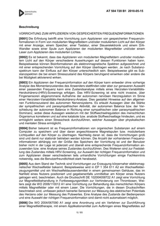 AT 504 720 B1 2010-05-15




Beschreibung

VORRICHTUNG ZUM APPLIZIEREN VON GESPEICHERTEN FREQUENZINFORMATIONEN
[0001] Die Erfindung betrifft eine Vorrichtung zum Applizieren von gespeicherten Frequenzin-
formationen in Form von modulierten Magnetfeldern und/oder moduliertem Licht auf den Körper
mit einer Anzeige, einem Speicher, einer Tastatur, einer Steuerelektronik und einem D/A-
Wandler sowie einer Spule zum Applizieren der modulierten Magnetfelder und/oder einem
Laser zum Applizieren des modulierten Lichtes.
[0002] Es ist bekannt, dass das Applizieren von modulierten Magnetfeldern und/oder modulier-
tem Licht auf den Körper verschiedene Auswirkungen auf dessen Funktionen haben kann.
Beispielsweise können Bioinformationen als elektronmagnetische Spektren aufgezeichnet und
mit einer entsprechenden Vorrichtung auf den Körper übertragen werden. Je nach Substanz-
spektrum kann der Einfluss auf den Körper unterschiedlich sein. Beispielsweise gibt es Sub-
stanzspektren die bei einem Stresszustand des Körpers beruhigend einwirken oder andere die
bei Müdigkeit aktivierend wirken.
[0003] Ein Applizieren der Frequenzinformation auf den Körper kann entweder ohne vorherige
Analyse des Momentanzustandes des Anwenders stattfinden oder aber zur genaueren Auswahl
einer passenden Frequenz kann eine Zustandsanalyse mittels eines Herzraten-Variabilitäts-
Herzkohärenz-(HRV)-Screenings erfolgen. Das HRV-Screening ist eine nicht invasive, über
Fingersensoren abgenommene Aufnahme der autonomen nervösen Herzregulation im Sinne
einer Herzraten-Variabilitäts-Herzkohärenz-Analyse. Dies gestattet Hinweise auf den allgemei-
nen Funktionszustand des autonomen Nervensystems. Es erlaubt Aussagen über die Stärke
der sympathischen und parasympathischen Aktivität, der autonomen Balance bzw. der Ver-
schiebung der autonomen Balance in Richtung einer sympathischen oder parasympathischen
Dominanz, wobei diese Aussagen wiederum mit der Stoffwechselregulation des menschlichen
Organismus korrelieren und auf eine katabole bzw. anabole Stoffwechsellage hindeuten, und es
ermöglicht weiters einen Stresscheck durchzuführen, welcher Aussagen über physikalischen
und mentalen Stress ermöglicht.
[0004] Bisher bekannt ist es Frequenzinformationen von organischen Substanzen auf einem
Computer zu speichern und über daran angeschlossene Magnetspulen bzw. modulierbare
Lichtquellen auf den Körper zu übertragen. Nachteilig daran ist, dass die Vorrichtungen groß
sind und damit nur stationär betrieben werden können. Die Anzahl der vorhandenen Frequenz-
informationen abhängig von der Größe des Speichers der Vorrichtung ist und der Benutzer
bisher nicht in der Lage ist jederzeit und überall eine entsprechende Frequenzinformation an-
zuwenden bzw. eine Analyse seines Zustandes durchzuführen. Des Weiteren sind zur Feststel-
lung des Zustandes mittels HRV-Screening, zur Auswahl der richtigen Frequenzinformation und
zum Applizieren dieser verschiedenen teils unhandliche Vorrichtungen einige Fachkenntnis
notwendig, was die Benutzerfreundlichkeit stark herabsetzt.
[0005] Aus dem Stand der Technik sind Vorrichtungen zur Erzeugung körpernaher elektromag-
netischer Wechselfelder bekannt. Beispielsweise wird in EP 1 354 611 A2 ein Wechselfelder-
zeugungsmittel und ein Wechselfeldaussendemittel in einem gemeinsamen Gehäuse, das im
Nahfeld eines Nutzers positioniert und gegebenenfalls unmittelbar am Körper eines Nutzers
getragen wird, beschrieben. Auch die Druckschrift DE 102004058722 A1 zeigt eine Vorrichtung
zur Magnetfeldbehandlung in Fortbewegungsmitteln zur Verhinderung von Thrombosen. Wei-
ters zeigt die WO 2006/110012 A1 eine Vorrichtung zur Behandlung des menschlichen Körpers
mittels Magnetfelder oder mit einem Laser. Die Vorrichtungen, die in diesen Druckschriften
beschrieben sind, umfassen jedoch keinerlei Sensoren zur Messung des elektrischen Potentials
des Herzens oder zur Messung des Pulswertes. Eine Analyse des Zustands der Bedienperson
und eine Auswahl der richtigen Frequenzinformation sind damit nicht automatisiert möglich.
[0006] Die WO 2004/067090 A1 zeigt eine Anordnung und ein Verfahren zur Durchführung
einer Magnetfeldtherapie, mit einem Applikationsmittel zum Aufbringen eines Magnetfeldes auf

                                          1 / 11
 