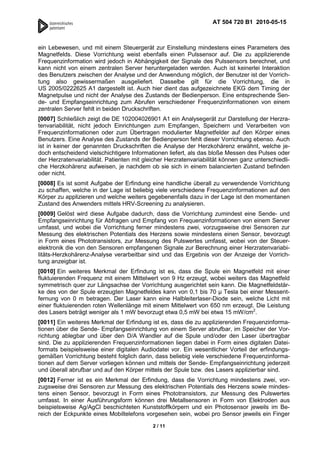 AT 504 720 B1 2010-05-15



ein Lebewesen, und mit einem Steuergerät zur Einstellung mindestens eines Parameters des
Magnetfelds. Diese Vorrichtung weist ebenfalls einen Pulssensor auf. Die zu applizierende
Frequenzinformation wird jedoch in Abhängigkeit der Signale des Pulssensors berechnet, und
kann nicht von einem zentralen Server heruntergeladen werden. Auch ist keinerlei Interaktion
des Benutzers zwischen der Analyse und der Anwendung möglich, der Benutzer ist der Vorrich-
tung also gewissermaßen ausgeliefert. Dasselbe gilt für die Vorrichtung, die in
US 2005/0222625 A1 dargestellt ist. Auch hier dient das aufgezeichnete EKG dem Timing der
Magnetpulse und nicht der Analyse des Zustands der Bedienperson. Eine entsprechende Sen-
de- und Empfangseinrichtung zum Abrufen verschiedener Frequenzinformationen von einem
zentralen Server fehlt in beiden Druckschriften.
[0007] Schließlich zeigt die DE 102004026901 A1 ein Analysegerät zur Darstellung der Herzra-
tenvariabilität, nicht jedoch Einrichtungen zum Empfangen, Speichern und Verarbeiten von
Frequenzinformationen oder zum Übertragen modulierter Magnetfelder auf den Körper eines
Benutzers. Eine Analyse des Zustands der Bedienperson fehlt dieser Vorrichtung ebenso. Auch
ist in keiner der genannten Druckschriften die Analyse der Herzkohärenz erwähnt, welche je-
doch entscheidend vielschichtigere Informationen liefert, als das bloße Messen des Pulses oder
der Herzratenvariabilität. Patienten mit gleicher Herzratenvariabilität können ganz unterschiedli-
che Herzkohärenz aufweisen, je nachdem ob sie sich in einem balancierten Zustand befinden
oder nicht.
[0008] Es ist somit Aufgabe der Erfindung eine handliche überall zu verwendende Vorrichtung
zu schaffen, welche in der Lage ist beliebig viele verschiedene Frequenzinformationen auf den
Körper zu applizieren und welche weiters gegebenenfalls dazu in der Lage ist den momentanen
Zustand des Anwenders mittels HRV-Screening zu analysieren.
[0009] Gelöst wird diese Aufgabe dadurch, dass die Vorrichtung zumindest eine Sende- und
Empfangseinrichtung für Abfragen und Empfang von Frequenzinformationen von einem Server
umfasst, und wobei die Vorrichtung ferner mindestens zwei, vorzugsweise drei Sensoren zur
Messung des elektrischen Potentials des Herzens sowie mindestens einen Sensor, bevorzugt
in Form eines Phototransistors, zur Messung des Pulswertes umfasst, wobei von der Steuer-
elektronik die von den Sensoren empfangenen Signale zur Berechnung einer Herzratenvariabi-
litäts-Herzkohärenz-Analyse verarbeitbar sind und das Ergebnis von der Anzeige der Vorrich-
tung anzeigbar ist.
[0010] Ein weiteres Merkmal der Erfindung ist es, dass die Spule ein Magnetfeld mit einer
fluktuierenden Frequenz mit einem Mittelwert von 9 Hz erzeugt, wobei weiters das Magnetfeld
symmetrisch quer zur Längsachse der Vorrichtung ausgerichtet sein kann. Die Magnetfeldstär-
ke des von der Spule erzeugten Magnetfeldes kann von 0,1 bis 70 µ Tesla bei einer Messent-
fernung von 0 m betragen. Der Laser kann eine Halbleiterlaser-Diode sein, welche Licht mit
einer fluktuierenden roten Wellenlänge mit einem Mittelwert von 650 nm erzeugt. Die Leistung
des Lasers beträgt weniger als 1 mW bevorzugt etwa 0,5 mW bei etwa 15 mW/cm2.
[0011] Ein weiteres Merkmal der Erfindung ist es, dass die zu applizierenden Frequenzinforma-
tionen über die Sende- Empfangseinrichtung von einem Server abrufbar, im Speicher der Vor-
richtung ablegbar und über den D/A Wandler auf die Spule und/oder den Laser übertragbar
sind. Die zu applizierenden Frequenzinformationen liegen dabei in Form eines digitalen Datei-
formats beispielsweise einer digitalen Audiodatei vor. Ein wesentlicher Vorteil der erfindungs-
gemäßen Vorrichtung besteht folglich darin, dass beliebig viele verschiedene Frequenzinforma-
tionen auf dem Server vorliegen können und mittels der Sende- Empfangseinrichtung jederzeit
und überall abrufbar und auf den Körper mittels der Spule bzw. des Lasers applizierbar sind.
[0012] Ferner ist es ein Merkmal der Erfindung, dass die Vorrichtung mindestens zwei, vor-
zugsweise drei Sensoren zur Messung des elektrischen Potentials des Herzens sowie mindes-
tens einen Sensor, bevorzugt in Form eines Phototransistors, zur Messung des Pulswertes
umfasst. In einer Ausführungsform können drei Metallsensoren in Form von Elektroden aus
beispielsweise Ag/AgCl beschichteten Kunststoffkörpern und ein Photosensor jeweils im Be-
reich der Eckpunkte eines Mobiltelefons vorgesehen sein, wobei pro Sensor jeweils ein Finger

                                            2 / 11
 