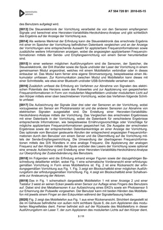 AT 504 720 B1 2010-05-15



des Benutzers aufgelegt wird.
[0013] Die Steuerelektronik der Vorrichtung verarbeitet die von den Sensoren empfangenen
Signale und berechnet eine Herzraten-Variabilitäts-Herzkohärenz-Analyse und gibt schließlich
das Ergebnis auf der Anzeige der Vorrichtung aus.
[0014] Als weiteres Merkmal der Erfindung kann die Steuerelektronik das errechnete Ergebnis
mit einer im Speicher der Vorrichtung befindlichen Datenbank vergleichen und an der Anzeige
der Vorrichtungen eine entsprechende Auswahl für applizierbare Frequenzinformationen sowie
zusätzliche weitere Informationen anzeigen, wobei die angezeigten applizierbaren Frequenzin-
formationen mittels der Sende- und Empfangseinrichtung von einem Server herunterladbar
sind.
[0015] In einer weiteren möglichen Ausführungsform sind die Sensoren, der Speicher, die
Steuerelektronik, der D/A Wandler sowie die Spule und/oder der Laser der Vorrichtung in einem
gemeinsamen Modul angeordnet, welches mit einem Mobiltelefon verbindbar oder in dieses
einbaubar ist. Das Modul kann ferner eine eigene Stromversorgung, beispielsweise einen Ak-
kumulator umfassen. Zur Kommunikation zwischen Modul und Mobiltelefon kann dieses mit
einer Schnittstelle, wie etwa einer Bluetooth und/oder USB-Schnittstelle versehen sein.
[0016] Zusätzlich umfasst die Erfindung ein Verfahren zur Abnahme von Signalen des elektri-
schen Potentials des Herzens sowie des Pulswertes und zur Applizierung von gespeicherten
Frequenzinformationen in Form von modulierten Magnetfeldern und/oder moduliertem Licht auf
den Körper mittels einer oben beschriebenen Vorrichtung, wobei das Verfahren folgende Schrit-
te umfasst:
[0017] Die Aufzeichnung der Signale über drei oder vier Sensoren an der Vorrichtung, wobei
vorzugsweise ein Sensor ein Phototransistor ist und die anderen Sensoren zur Abnahme von
elektrischen Signalen ausgestaltet sind. Die Erstellung einer Herzraten-Variabilitäts-
Herzkohärenz-Analyse mittels der Vorrichtung. Das Vergleichen des errechneten Ergebnisses
mit einer Datenbank in der Vorrichtung, wobei die Datenbank für verschiedene Ergebnisse
entsprechende Informationen, wie beispielsweise Ernährungsvorschläge oder Vorschläge für
mögliche applizierbare Frequenzinformationen gespeichert hat. Die Ausgabe der errechneten
Ergebnisse sowie der entsprechenden Datenbankeinträge an einer Anzeige der Vorrichtung.
Das optionale vom Benutzer gesteuerte Abrufen der entsprechend angezeigten Frequenzinfor-
mationen durch den Benutzer von einem Server und die Übermittlung auf die Vorrichtung mit-
tels der Sende-Empfangseinrichtung. Die Umwandlung der übertragenen Frequenzinforma-
tionen mittels des D/A Wandlers in eine analoge Frequenz. Die Applizierung der analogen
Frequenz auf den Körper mittels der Spule und/oder des Lasers der Vorrichtung sowie optional
eine erneute Aufzeichnung und Erstellung einer Herzraten-Variabilitäts-Herzkohärenz-Analyse
zur Überprüfung der Zustandsänderung des Benutzers.
[0018] Im Folgenden wird die Erfindung anhand einiger Figuren sowie der dazugehörigen Be-
schreibung detaillierter erklärt, wobei Fig. 1 eine schematische Vorderansicht einer erfindungs-
gemäßen Vorrichtung in Form eines Mobiltelefons ist. Fig. 2 ist eine Rückansicht der erfin-
dungsgemäßen Vorrichtung aus Fig. 1. Fig. 3 zeigt ein Blockschaltbild einer möglichen Ausfüh-
rungsform der erfindungsgemäßen Vorrichtung. Fig. 4 zeigt ein Blockschaltbild einer Schaltvari-
ante zur Ansteuerung der Aktoren.
[0019] Das in Fig. 1 schematisch dargestellte Mobiltelefon 1 mit einer Anzeige 2 und einer
Tastatur 3 weist an seinen Ecken jeweils einen Sensor zur Auflage eines Fingers des Benutzers
auf. Dabei sind drei Metallsensoren 4 zur Aufzeichnung eines EKG's sowie ein Photosensor 5
zur Erkennung der Pulswelle vorgesehen. Der Benutzer kann mit beiden Händen das Mobiltele-
fon mit jeweils einem Finger an den Eckpunkten während der Signalerfassung halten.
[0020] Fig. 2 zeigt das Mobiltelefon aus Fig. 1 aus einer Rückenansicht. Strichliert dargestellt ist
die im Gehäuse befindliche von außen nicht sichtbare Spule 6, die zum Applizieren des modu-
lierten Magnetfeldes dient. Ferner befindet sich auf der Rückseite des Mobiltelefons in dieser
Ausführungsform ein Laser 7, der zum Applizieren des modulierten Lichts auf den Körper dient.

                                             3 / 11
 