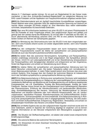 AT 504 720 B1 2010-05-15



Aktoren 6, 7 übertragen werden können. Es ist auch ein Reglerbetrieb für den Nutzer imple-
mentierbar, in dem eine „Echtzeit-Bio-Feedback-Regelschleife" zur zeitgleichen Messung von
EKG- sowie Pulsdaten und der Applikation von Frequenzinformationen aufgebaut werden kann.
[0031] Als Elektrodenmaterial wird ein Ag/AgCl beschichteter Kunststoffkörper vorgeschlagen.
Dieses Material weist einen optimalen Wert der elektrochemischen Spannung auf wodurch ein
rascher Abbau erzeugter DC-Werte möglich ist. Eine Alternative dazu wären edelmetallbe-
schichtete, beispielsweise AU-beschichtete Elektroden.
[0032] Über eine IR-Lichtschranke bestehend aus einer IR-LED 9 und einem Phototransistor 8
wird die Pulswelle an einer Fingerkuppe erfasst. Das aufgenommen Signal wird gefiltert und
gelangt über den zweiten Kanal des Multiplexers 16 und das S&H 17 ebenfalls auf den ADC 18.
Durch alternierende AD-Wandlung zwischen EKG und PW ist eine zeitliche Korrelation der
beiden Größen (im Rahmen der Samplingrate) gegeben.
[0033] Zur Minimierung des Stromverbrauchs kann die IR-LED 9 erst dann eingeschaltet wer-
den, wenn eine R-Zacke erkannt wurde und wieder abgeschaltet werden, wenn eine Pulswelle
erkannt wurde.
[0034] Aus den vorliegenden Frequenzanteilen lassen sich durch hochgenaue Integration
spezieller Frequenzbereiche sowohl die Stärke der sympathischen und parasympathischen
Aktivität als auch das Herzrythmuskohärenzverhältnis bestimmen.
[0035] Die beiden Äste des autonomen Nervensystems, Sympathikus und Parasympathikus,
arbeiten unabhängig voneinander und in der Regel antagonistisch. Der Sympathikus aktiviert
den Körper, trimmt ihn auf Leistungsbereitschaft und ist bei Überaktivierung stressauslösend.
Der Parasympathikus wirkt demgegenüber dämpfend und entspannend auf den Organismus,
fördert die Regeneration und schützt vor Überaktivierung durch Stress.
[0036] Die relative Stärke der sympathischen und parasympathischen Aktivierung kann bei
jedem Menschen unterschiedlich sein. Die beiden Teilsysteme sollten sich normalerweise in
einem Balancezustand befinden. In vielen Fällen besteht jedoch eine Dominanz des einen oder
anderen Systems. Eine Aussage über den Zustand der autonomen Balance ist insbesondere
durch das Verhältnis sympathische zu parasympathische Aktivierung möglich.
[0037] Eine Balanceverschiebung in Richtung einer sympathischen Dominanz wirkt katabolisch
und bewirkt die Energiebereitstellung zur Steigerung der Leistungsfähigkeit durch verschiedene
metabolische Maßnahmen wie Blockierung der Energiespeicherung und Auflösung bestehender
Energiespeicher, wie z.B. Eiweißabbau, Anstieg des Blutzuckerspiegels, Anstieg der freien
Fettsäuren. Darüber hinaus forciert sie den Energietransport durch hämatologische (Reduktion
des Plasmavolumens, Erhöhung der Hämokonzentration) und kardiovaskuläre (Blutdruckan-
stieg, Kontraktilitätssteigerung des Herzens, Verkürzung der Reizleitungsdauer im Herzen)
Maßnahmen und blockiert irrelevante oder nicht hilfreiche Körperprozesse, wie z.B. Verdau-
ungsprozesse, reproduktive Prozesse, Wachstumsprozesse und Aufbaustoffwechsel, Entzün-
dungsreaktionen, Schmerzsensibilität und Immunreaktivität. Eine Balanceverschiebung in Rich-
tung einer parasympathischen Dominanz wirkt in entgegengesetzter Richtung. Sie wirkt anabo-
lisch und fördert Aufbaustoffwechsel, Entspannung, Regeneration, Stressabbau und schützt vor
stressbedingten Krankheiten des Herzens und anderer Körperorgane.
[0038] Das ermittelte Ergebnis das aus den aufgezeichneten Signalen errechnet wurde wird mit
einer Datenbank, welche im Speicher der Vorrichtung abgelegt ist verglichen und es können
folgende Informationen an den Benutzer entsprechend dem Messergebnis ausgegeben wer-
den:
[0039] - Die Situation der Stoffwechselregulation, ob katabol oder anabol sowie entsprechende
Ernährungsvorschläge
[0040] - Die autonome Balance des autonomen Nervensystems
[0041] - Ein Stresscheck mit einem Download Vorschlag für eine geeignete zu applizierende
Frequenzinformation
                                          5 / 11
 