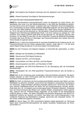 AT 504 720 B1 2010-05-15



[0042] - Das Ergebnis des Feedback Coachings nach der Applikation einer Frequenzinformati-
on
[0043] - Wertere Download Vorschläge für Standardanwendungen

APPLIKATION DER FREQUENZINFORMATION
[0044] Die anzuwendende Frequenzinformation wurde via Download von einem Server, bei-
spielsweise über einen Link des Mobilfunkbetreibers in das RAM des Mobiltelefons geladen.
Von dort wird es durch den Prozessor 15 gelesen über den 16-Bit-DAC 19 auf eine Magnetspu-
le 6 in Kombination mit einem starken statischen Magnetfeld appliziert. Der Kern dieser Spule 6
wird nach dem AMS-Verfahren struktur-modifiziert sein. Diese Spule erzeugt Feldstärken von
ca. 70 µT und wirkt auf den Benutzer ein. Mit demselben Frequenzinformations-Signal wird die
Helligkeit einer Kleinleistungs-Halbleiterlaser-Diode 7 mit einer Leistung von weniger als 1 mW
moduliert. Auch dieses Laserlicht wirkt direkt auf den Benutzer ein. Die Signale zwischen dem
Prozessor 15, dem RAM 14, dem ADC 18, dem 16-Bit DAC 19 sowie der Bluetooth-Schnittstelle
20 werden über einen SPI-Bus 21 übertragen. Die Frequenzinformation kann weiters über eine
Infrarot Quelle 23 appliziert werden.
[0045] Die Fig. 4 zeigt eine Schaltvariante für maximale Flexibilität bei der Ansteuerung der, die
Frequenzinformation auf den Nutzer applizierenden, Aktoren. Jeder Aktor 6, 7, 23 hat seine
eigene Digital-Analog-Umsetzung 19 und seine eigene Vorverstärkerstufe.

[0046] Von dem Prozessor sind folgende Aufgaben, im Extremfall alle „gleichzeitig", zu erledi-
gen:
[0047] - Abfragen der Schnittstelle zum Mobiltelefon
[0048] - Steuerung der EKG-Signal-Fensterung
[0049] - Abtasten der EKG- und Puls-Signale
[0050] - Vorverarbeiten und Filtern der EKG- und Puls-Signale
[0051] - Zwischenspeichern der EKG- und Puls-Daten im RAM
[0052] - Bereitstellen des EKG-/Puls-Datenstroms für die Übertragung über die Schnittstelle
(Bluetooth/USB)
[0053] - Wiedergeben der vom RAM gepufferten Frequenzinformationen über die Kanäle zu
den Aktoren
[0054] Dafür ist die Umsetzung eines aufwändigen Interrupt-Handlings erforderlich. Bei gleich-
zeitigem Ablaufen so vieler Teil-Prozesse stellt das Erreichen eines optimalen Timings einen
besonderen Entwicklungsaufwand dar.
[0055] Die Wahl von Bluetooth als Kommunikationsschnittstelle zwischen dem Modul und dem
Mobiltelefon ist sicherlich vorteilhaft, zumal hiermit das Adaptieren verschiedener Bus-Systeme
auf variierende „Träger-Hardware" geschickt umgangen werden kann. Somit kann die Verdrah-
tung zwischen Mobiltelefon-Einheit und Modul auf die Energieversorgung reduziert werden.
Diese lässt sich z.B. mit lediglich zwei korrosionsgeschützten Kontakten realisieren. Wahlweise
kann die Stromversorgung des Moduls auch separat erfolgen, beispielsweise mittels eigenem
Akku. Dadurch wird ein 1-Platinen-Design angestrebt, um die Kosten für die Serienfertigung
möglichst gering zu halten. Auf dieser Leiterplatte sind sämtliche Baugruppen des Moduls un-
tergebracht inklusive der Sensorik und Aktorik. Das Modul kann somit kostengünstig in eine
modifizierte Rückwand des Mobiltelefons eingelegt, -geschraubt oder eingeclipst werden. Für
den Einbau entfällt somit jegliches Verdrahten.
[0056] Am Server liegen z.B. 3000 verschiedene Spektren digital gespeichert vor. Bevorzugt
liegen diese Frequenzinformationsspektren als digitale Audiodatei, beispielsweise als Wave-
sound-Datei vor.

                                            6 / 11
 