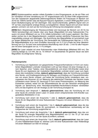 AT 504 720 B1 2010-05-15



[0057] Substanzspektren werden mittels Einstellen in eine Eingangsspule, an die ein Filter und
ein Verstärker mit einer Verstärkung von 106 angeschlossen sind, für etwa 4 Min aufgenommen.
Von den Substanzen abgestrahlte elektromagnetische Wellen mit Frequenzen im Bereich von
20 Hz bis 100kHz werden über die Nyquist-Frequenz digitalisiert, in einem RAM gepuffert und in
einem Multiplexvorgang auf CD übertragen. Das rauschunterdrückte, gefilterte Signal wird um
106 auf das ursprüngliche analoge Niveau zurückgefahren. Dieses Signal wird auf einen Server
geladen und kann von dort auf die Vorrichtung der Erfindung heruntergeladen werden.
[0058] Beim Abspielvorgang der Wavesound-Datei wird bevorzugt der Bereich von 20 Hz bis
18kHz berücksichtigt und induktiv über eine Spule (Magnetfeld) mit einer fluktuierenden Fre-
quenz mit einem Mittelwert von ca. 9 Hz mittels kohärentem Licht (Laser) appliziert. Die Ober-
wellen reichen bis in den Megaherzbereich, zusätzlich werden sämtliche Frequenzen des Geo-
magnetfeldes erzeugt und übertragen. Die Ausrichtung des Magnetfeldes ist symmetrisch quer
zur langen Mittelachse der Vorrichtung. Die Genauigkeit der Festfrequenzen liegt bei +/- 0,2%.
Die Magnetfeldstärke ist je nach Einstellen bevorzugt von 0,17-3,8 µTesla bei einer Messent-
fernung von 0 m. Es kann eine automatische Abschaltung nach 30 sec - 3 min für alle Frequen-
zen mit einer Genauigkeit von ca. +/-1% erfolgen.
[0059] Der Laser arbeitet mit einer fluktuierenden roten Wellenlänge (Mittelwert 650 nm). Die
Leistung beträgt ca. 0,5 mW, bei ca. 15 mW/cm2 im Dauerbetrieb mit gleicher Dauer wie beim
Magnetfeld. Es erfolgt keine Taktung.



Patentansprüche
1.   Vorrichtung zum Applizieren von gespeicherten Frequenzinformationen in Form von modu-
     lierten Magnetfeldern und/oder moduliertem Licht auf den Körper mit einer Anzeige (2), ei-
     nem Speicher, einer Tastatur, einer Steuerelektronik und einem D/A-Wandler sowie einer
     Spule (6) zum Applizieren der modulierten Magnetfelder und/oder einem Laser zum Appli-
     zieren des modulierten Lichtes, dadurch gekennzeichnet, dass die Vorrichtung zumindest
     eine Sende- und Empfangseinrichtung für Abfragen und Empfang von Frequenzinformatio-
     nen von einem Server umfasst, und wobei die Vorrichtung ferner mindestens zwei, vor-
     zugsweise drei Sensoren (4) zur Messung des elektrischen Potentials des Herzens sowie
     mindestens einen Sensor (5), bevorzugt in Form eines Phototransistors, zur Messung des
     Pulswertes umfasst, wobei von der Steuerelektronik die von den Sensoren empfangenen
     Signale zur Berechnung einer Herzratenvariabilitäts-Herzkohärenz-Analyse verarbeitbar
     sind und das Ergebnis von der Anzeige (2) der Vorrichtung anzeigbar ist.
2.   Vorrichtung nach Anspruch 1, dadurch gekennzeichnet, dass die Vorrichtung ein mit
     einer Spule (6) und/oder einem Laser (7) sowie einem entsprechenden D/A-Wandler aus-
     gestattetes Mobiltelefon (1) ist.
3.   Vorrichtung nach einem der Ansprüche 1 oder 2, dadurch gekennzeichnet, dass die
     Spule (6) ein Magnetfeld mit einer fluktuierenden Frequenz mit einem Mittelwert von 9 Hz
     erzeugt.
4.   Vorrichtung nach einem der Ansprüche 1 bis 3, dadurch gekennzeichnet, dass die das
     Magnetfeld erzeugende Spule (6) symmetrisch, im Wesentlichen rechtwinkelig auf die
     Längsachse der Vorrichtung ausgerichtet ist.
5.   Vorrichtung nach einem der Ansprüche 1 bis 4, dadurch gekennzeichnet, dass das von
     der Spule (6) erzeugte Magnetfeld eine Magnetfeldstärke von 0,1 bis 70 µT bei einer
     Messentfernung von 0 m von der Spule (6) entfernt, aufweist.
6.   Vorrichtung nach einem der Ansprüche 1 bis 5, dadurch gekennzeichnet, dass der Laser
     (7) eine Halbleiterlaser-Diode ist, welches Licht mit einer fluktuierenden roten Wellenlänge
     mit einem Mittelwert von 650 nm erzeugt.


                                            7 / 11
 