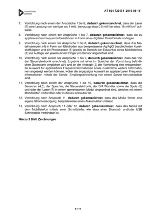 AT 504 720 B1 2010-05-15



7.   Vorrichtung nach einem der Ansprüche 1 bis 6, dadurch gekennzeichnet, dass der Laser
     (7) eine Leistung von weniger als 1 mW, bevorzugt etwa 0,5 mW bei etwa 15 mW/cm2 auf-
     weist.
8.   Vorrichtung nach einem der Ansprüche 1 bis 7, dadurch gekennzeichnet, dass die zu
     applizierenden Frequenzinformationen in Form eines digitalen Dateiformats vorliegen.
9.   Vorrichtung nach einem der Ansprüche 1 bis 8, dadurch gekennzeichnet, dass drei Me-
     tall-sensoren (4) in Form von Elektroden aus beispielsweise Ag/AgCl beschichteten Kunst-
     stoffkörpern und ein Photosensor (5) jeweils im Bereich der Eckpunkte eines Mobiltelefons
     (1) zur Auflage von jeweils einem Finger pro Sensor angeordnet sind.
10. Vorrichtung nach einem der Ansprüche 1 bis 9, dadurch gekennzeichnet, dass das von
    der Steuerelektronik errechnete Ergebnis mit einer im Speicher der Vorrichtung befindli-
    chen Datenbank verglichen wird und an der Anzeige (2) der Vorrichtung eine entsprechen-
    de Auswahl für applizierbare Frequenzinformationen sowie zusätzliche weitere Informatio-
    nen angezeigt werden können, wobei die angezeigte Auswahl an applizierbaren Frequenz-
    informationen mittels der Sende- Empfangseinrichtung von einem Server herunterladbar
    sind.
11. Vorrichtung nach einem der Ansprüche 1 bis 10, dadurch gekennzeichnet, dass die
    Sensoren (4,5), der Speicher, die Steuerelektronik, der D/A Wandler sowie die Spule (6)
    und oder der Laser (7) in einem gemeinsamen Modul angeordnet sind, welches mit einem
    Mobiltelefon verbindbar oder in dieses einbaubar ist.
12. Vorrichtung nach Anspruch 11, dadurch gekennzeichnet, dass das Modul ferner eine
    eigene Stromversorgung, beispielsweise einen Akkumulator umfasst.
13. Vorrichtung nach Anspruch 11 oder 12, dadurch gekennzeichnet, dass das Modul mit
    dem Mobiltelefon mittels einer Schnittstelle, wie etwa einer Bluetooth und/oder USB
    Schnittstelle verbindbar ist.

Hierzu 3 Blatt Zeichnungen




                                           8 / 11
 