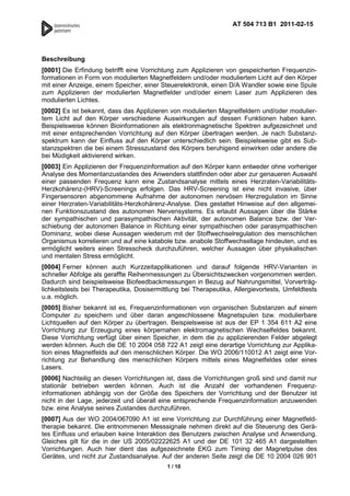AT 504 713 B1 2011-02-15




Beschreibung
[0001] Die Erfindung betrifft eine Vorrichtung zum Applizieren von gespeicherten Frequenzin-
formationen in Form von modulierten Magnetfeldern und/oder moduliertem Licht auf den Körper
mit einer Anzeige, einem Speicher, einer Steuerelektronik, einen D/A Wandler sowie eine Spule
zum Applizieren der modulierten Magnetfelder und/oder einem Laser zum Applizieren des
modulierten Lichtes.
[0002] Es ist bekannt, dass das Applizieren von modulierten Magnetfeldern und/oder modulier-
tem Licht auf den Körper verschiedene Auswirkungen auf dessen Funktionen haben kann.
Beispielsweise können Bioinformationen als elektronmagnetische Spektren aufgezeichnet und
mit einer entsprechenden Vorrichtung auf den Körper übertragen werden. Je nach Substanz-
spektrum kann der Einfluss auf den Körper unterschiedlich sein. Beispielsweise gibt es Sub-
stanzspektren die bei einem Stresszustand des Körpers beruhigend einwirken oder andere die
bei Müdigkeit aktivierend wirken.
[0003] Ein Applizieren der Frequenzinformation auf den Körper kann entweder ohne vorheriger
Analyse des Momentanzustandes des Anwenders stattfinden oder aber zur genaueren Auswahl
einer passenden Frequenz kann eine Zustandsanalyse mittels eines Herzraten-Variabilitäts-
Herzkohärenz-(HRV)-Screenings erfolgen. Das HRV-Screening ist eine nicht invasive, über
Fingersensoren abgenommene Aufnahme der autonomen nervösen Herzregulation im Sinne
einer Herzraten-Variabilitäts-Herzkohärenz-Analyse. Dies gestattet Hinweise auf den allgemei-
nen Funktionszustand des autonomen Nervensystems. Es erlaubt Aussagen über die Stärke
der sympathischen und parasympathischen Aktivität, der autonomen Balance bzw. der Ver-
schiebung der autonomen Balance in Richtung einer sympathischen oder parasympathischen
Dominanz, wobei diese Aussagen wiederum mit der Stoffwechselregulation des menschlichen
Organismus korrelieren und auf eine katabole bzw. anabole Stoffwechsellage hindeuten, und es
ermöglicht weiters einen Stresscheck durchzuführen, welcher Aussagen über physikalischen
und mentalen Stress ermöglicht.
[0004] Ferner können auch Kurzzeitapplikationen und darauf folgende HRV-Varianten in
schneller Abfolge als geraffte Reihenmessungen zu Übersichtszwecken vorgenommen werden.
Dadurch sind beispielsweise Biofeedbackmessungen in Bezug auf Nahrungsmittel, Vorverträg-
lichkeitstests bei Therapeutika, Dosisermittlung bei Therapeutika, Allergievortests, Umfeldtests
u.a. möglich.
[0005] Bisher bekannt ist es, Frequenzinformationen von organischen Substanzen auf einem
Computer zu speichern und über daran angeschlossene Magnetspulen bzw. modulierbare
Lichtquellen auf den Körper zu übertragen. Beispielsweise ist aus der EP 1 354 611 A2 eine
Vorrichtung zur Erzeugung eines körpernahen elektromagnetischen Wechselfeldes bekannt.
Diese Vorrichtung verfügt über einen Speicher, in dem die zu applizierenden Felder abgelegt
werden können. Auch die DE 10 2004 058 722 A1 zeigt eine derartige Vorrichtung zur Applika-
tion eines Magnetfelds auf den menschlichen Körper. Die WO 2006/110012 A1 zeigt eine Vor-
richtung zur Behandlung des menschlichen Körpers mittels eines Magnetfeldes oder eines
Lasers.
[0006] Nachteilig an diesen Vorrichtungen ist, dass die Vorrichtungen groß sind und damit nur
stationär betrieben werden können. Auch ist die Anzahl der vorhandenen Frequenz-
informationen abhängig von der Größe des Speichers der Vorrichtung und der Benutzer ist
nicht in der Lage, jederzeit und überall eine entsprechende Frequenzinformation anzuwenden
bzw. eine Analyse seines Zustandes durchzuführen.
[0007] Aus der WO 2004/067090 A1 ist eine Vorrichtung zur Durchführung einer Magnetfeld-
therapie bekannt. Die entnommenen Messsignale nehmen direkt auf die Steuerung des Gerä-
tes Einfluss und erlauben keine Interaktion des Benutzers zwischen Analyse und Anwendung.
Gleiches gilt für die in der US 2005/02222625 A1 und der DE 101 32 465 A1 dargestellten
Vorrichtungen. Auch hier dient das aufgezeichnete EKG zum Timing der Magnetpulse des
Gerätes, und nicht zur Zustandsanalyse. Auf der anderen Seite zeigt die DE 10 2004 026 901
                                           1 / 10
 