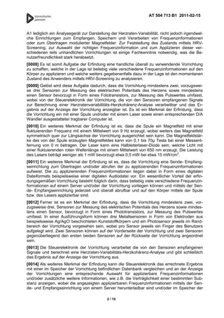 AT 504 713 B1 2011-02-15



A1 lediglich ein Analysegerät zur Darstellung der Herzraten-Variabilität, nicht jedoch irgendwel-
che Einrichtungen zum Empfangen, Speichern und Verarbeiten von Frequenzinformationen
oder zum Übertragen modulierter Magnetfelder. Zur Feststellung des Zustands mittels HRV-
Screening, zur Auswahl der richtigen Frequenzinformation und zum Applizieren dieser ver-
schiedenen teils unhandlichen Vorrichtungen ist einige Fachkenntnis notwendig, was die Be-
nutzerfreundlichkeit stark herabsetzt.
[0008] Es ist somit Aufgabe der Erfindung eine handliche überall zu verwendende Vorrichtung
zu schaffen, welche in der Lage ist beliebig viele verschiedene Frequenzinformationen auf den
Körper zu applizieren und welche weiters gegebenenfalls dazu in der Lage ist den momentanen
Zustand des Anwenders mittels HRV-Screening zu analysieren.
[0009] Gelöst wird diese Aufgabe dadurch, dass die Vorrichtung mindestens zwei, vorzugswei-
se drei Sensoren zur Messung des elektrischen Potentials des Herzens sowie mindestens
einen Sensor bevorzugt in Form eines Fototransistors, zur Messung des Pulswertes umfasst,
wobei von der Steuerelektronik der Vorrichtung, die von den Sensoren empfangenen Signale
zur Berechnung einer Herzratenvariabilitäts-Herzkohärenz-Analyse verarbeitbar und das Er-
gebnis auf der Anzeige der Vorrichtung anzeigbar ist. Es ist ein Merkmal der Erfindung, dass
die Vorrichtung ein mit einer Spule und/oder mit einem Laser sowie einen entsprechenden D/A
Wandler ausgestatteter tragbarer Computer ist.
[0010] Ein weiteres Merkmal der Erfindung ist es, dass die Spule ein Magnetfeld mit einer
fluktuierenden Frequenz mit einem Mittelwert von 9 Hz erzeugt, wobei weiters das Magnetfeld
symmetrisch quer zur Längsachse der Vorrichtung ausgerichtet sein kann. Die Magnetfeldstär-
ke des von der Spule erzeugten Magnetfeldes kann von 0,1 bis 70 Tesla bei einer Messent-
fernung von 0 m betragen. Der Laser kann eine Halbleiterlaser-Diode sein, welche Licht mit
einer fluktuierenden roten Wellenlänge mit einem Mittelwert von 650 nm erzeugt. Die Leistung
des Lasers beträgt weniger als 1 mW bevorzugt etwa 0,5 mW bei etwa 15 mW/cm2.
[0011] Ein weiteres Merkmal der Erfindung ist es, dass die Vorrichtung eine Sende- Empfang-
seinrichtung zum Übertragen und/oder abrufen der zu applizierenden Frequenzinformationen
aufweist. Die zu applizierenden Frequenzinformationen liegen dabei in Form eines digitalen
Dateiformats beispielsweise einer digitalen Audiodatei vor. Ein wesentlicher Vorteil der erfin-
dungsgemäßen Vorrichtung besteht folglich darin, dass beliebig viele verschiedene Frequenzin-
formationen auf einem Server und/oder der Vorrichtung vorliegen können und mittels der Sen-
de- Empfangseinrichtung jederzeit und überall abrufbar und auf den Körper mittels der Spule
bzw. des Lasers applizierbar sind.
[0012] Ferner ist es ein Merkmal der Erfindung, dass die Vorrichtung mindestens zwei, vor-
zugsweise drei, Sensoren zur Messung des elektrischen Potentials des Herzens sowie mindes-
tens einen Sensor, bevorzugt in Form eines Phototransistors, zur Messung des Pulswertes
umfasst. In einer Ausführungsform können drei Metallsensoren in Form von Elektroden aus
beispielsweise Ag/AgCl beschichteten Kunststoffkörpern und ein Photosensor jeweils im Rand-
bereich der Vorrichtung vorgesehen sein, wobei pro Sensor jeweils ein Finger des Benutzers
aufgelegt wird. Zwei Sensoren können auf der Vorderseite der Vorrichtung und zwei Sensoren
gegenüberliegend den ersten beiden Sensoren auf der Rückseite der Vorrichtung angeordnet
sein.
[0013] Die Steuerelektronik der Vorrichtung verarbeitet die von den Sensoren empfangenen
Signale und berechnet eine Herzraten-Variabilitäts-Herzkohärenz-Analyse und gibt schließlich
das Ergebnis auf der Anzeige der Vorrichtung aus.
[0014] Als weiteres Merkmal der Erfindung kann die Steuerelektronik das errechnete Ergebnis
mit einer im Speicher der Vorrichtung befindlichen Datenbank vergleichen und an der Anzeige
der Vorrichtungen eine entsprechende Auswahl für applizierbare Frequenzinformationen
und/oder zusätzliche weitere Informationen, wie z.B. die Verträglichkeit einer bestimmten Sub-
stanz anzeigen, wobei die angezeigten applizierbaren Frequenzinformationen mittels der Sen-
de- und Empfangseinrichtung von einem Server herunterladbar sind und/oder im Speicher der

                                            2 / 10
 