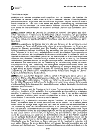 AT 504 713 B1 2011-02-15



Vorrichtung vorliegen.
[0015] In einer weiteren möglichen Ausführungsform sind die Sensoren, der Speicher, die
Steuerelektronik, der D/A Wandler sowie die Spule und/oder der Laser der Vorrichtung in einem
gemeinsamen Modul angeordnet, welches mit einem tragbaren Computer verbindbar oder in
dieses einbaubar ist. Das Modul kann ferner eine eigene Stromversorgung, beispielsweise
einen Akkumulator umfassen. Zur Kommunikation zwischen Modul und tragbarem Computer
kann dieses mit einer Schnittstelle, wie etwa einer Bluetooth und/oder USB-Schnittstelle verse-
hen sein.
[0016] Zusätzlich umfasst die Erfindung ein Verfahren zur Abnahme von Signalen des elektri-
schen Potentials des Herzens sowie des Pulswertes und zur Applizierung von gespeicherten
Frequenzinformationen in Form von modulierten Magnetfeldern und/oder moduliertem Licht auf
den Körper mittels einer oben beschriebenen Vorrichtung, wobei das Verfahren folgende Schrit-
te umfasst:
[0017] Die Aufzeichnung der Signale über drei oder vier Sensoren an der Vorrichtung, wobei
vorzugsweise ein Sensor ein Phototransistor ist und die anderen Sensoren zur Abnahme von
elektrischen Signalen ausgestaltet sind. Die Erstellung einer Herzraten-Variabilitäts-Herz-
kohärenz-Analyse mittels der Vorrichtung. Das Vergleichen des errechneten Ergebnisses mit
einer Datenbank in der Vorrichtung, wobei die Datenbank für verschiedene Ergebnisse entspre-
chende Informationen, wie beispielsweise Ernährungsvorschläge oder Vorschläge für mögliche
applizierbare Frequenzinformationen gespeichert hat. Die Ausgabe der errechneten Ergebnisse
sowie der entsprechenden Datenbankeinträge an einer Anzeige der Vorrichtung. Das optionale
vom Benutzer gesteuerte Abrufen der entsprechend angezeigten Frequenzinformationen durch
den Benutzer von einem Server und die Übermittlung auf die Vorrichtung mittels der Sende-
Empfangseinrichtung. Die Umwandlung der übertragenen Frequenzinformationen mittels des
D/A Wandlers in eine analoge Frequenz. Die Applizierung der analogen Frequenz auf den
Körper mittels der Spule und/oder des Lasers der Vorrichtung sowie optional eine erneute
Aufzeichnung und Erstellung einer Herzraten-Variabilitäts-Herzkohärenz-Analyse zur Überprü-
fung der Zustandsänderung des Benutzers.
[0018] In allen aufgeführten Beispielen steht der Vorteil im Vordergrund bereits vor der Ein-
nahme von Therapeutika, Nahrungsergänzungsmitteln, oder der Anwendung sonstiger womög-
lich im Individualfall problematischer Produkte oder Verfahren, die spezielle Eignung oder Risi-
ken der Mittel, Mengen und Maßnahmen für den Einzelnen erkennen zu können. Bisher musste
meistens auf das Risiko des Anwenders ausprobiert werden und erst danach konnten teilweise
Aussagen getroffen werden.
[0019] Im Folgenden wird die Erfindung anhand einiger Figuren sowie der dazugehörigen Be-
schreibung detaillierter erklärt, wobei Fig. 1 eine schematische Vorderansicht einer erfindungs-
gemäßen Vorrichtung in Form eines tragbaren Computers ist. Fig. 2 zeigt ein Blockschaltbild
einer möglichen Ausführungsform der erfindungsgemäßen Vorrichtung. Fig. 3 zeigt ein Block-
schaltbild einer Schaltvariante zur Ansteuerung der Aktoren.
[0020] Der in Fig. 1 schematisch dargestellte tragbare Computer 1 mit einer Anzeige 2 in Form
eines Touchscreens weist an seinen Randbereichen an der Vorder- und Rückseite jeweils
einen Sensor zur Auflage eines Fingers des Benutzers auf. Dabei sind drei Metallsensoren 4
zur Aufzeichnung eines EKG's sowie ein Photosensor 5 zur Erkennung der Pulswelle vorgese-
hen. Der Benutzer kann mit beiden Händen den tragbaren Computer mit jeweils einem Finger
auf den Sensoren während der Signalerfassung halten. In einer bevorzugten Ausführungsform
ist das Modul, welches die Sensoren, den Speicher, die Steuerelektronik, den D/A-Wandler
sowie die Magnetspule, den Laser und die Schnittstellen umfasst auf drei Platinen aufgeteilt
und im Gehäuse des tragbaren Computers eingebaut. Auf der Hauptplatine befindet sich die
Steuerelektronik, der Speicher, die Schnittstellen, beispielsweise eine Bluetooth und/oder USB-
Schnittstelle sowie die Anschlüsse zur Stromversorgung. Mit der Hauptplatine verbunden sind
zwei weitere Platinen, die an den beiden Seiten im tragbaren Computer angeordnet sind und
auf denen sich die Metall- und Fotosensoren sowie die Magnetspule, die Infrarot Quelle und die

                                           3 / 10
 