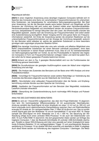 AT 504 713 B1 2011-02-15



Magnetspule befinden.
[0021] In einer möglichen Anwendung eines derartigen tragbaren Computers befindet sich im
Speicher des Computers eine Serie von verschiedenen Frequenzinformationen für unterschied-
liche Substanzen, wie beispielsweise für verschiedene Nahrungsergänzungsmittel. Bei Start
einer Anwendung, bei der der Benutzer jeweils seine beiden Daumen und Zeigefinger auf die
Sensoren der Vorrichtung hält wird zuerst sein Zustand mittels einer Herzratenvariabilitäts-
Herzkoheränzanalyse festgestellt und anschließend werden die einzelnen Frequenzinformatio-
nen kurz, beispielsweise für wenige Sekunden über den Laser, die Infrarot-Quelle und/oder das
Magnetfeld appliziert. Jeweils nach der Einwirkung der Frequenzinformation wird sofort wieder
eine Zustandsmessung durchgeführt. Dieser Vorgang wird für eine ganze Serie von Frequenz-
informationen wiederholt. Am Ende der Anwendung werden die einzelnen Reaktionen auf die
unterschiedlichen Frequenzinformationen auf der Anzeige der Vorrichtung dargestellt, wodurch
für den Benutzer sofort ablesbar ist, welche der applizierten Substanzen zu einer besonders
günstigen oder ungünstigen physischen Reaktion führen.
[0022] Eine derartige Vorrichtung bietet also eine sehr schnelle und effektive Möglichkeit eine
Reihe unterschiedlicher Substanzen bei einem Benutzer individuell auszutesten, ohne dass
dieser die Substanzen in seinen Körper aufnehmen muss. Dies ist z.B. für Vertriebsmitarbeiter
von Nahrungsergänzungsmittel von Vorteil, da sie ihre Produktpalette im Speicher des tragba-
ren Computers in Form von Frequenzinformationen vorliegen haben und damit bei jedem Kun-
den sofort die für diesen geeigneten Produkte bestimmen können.
[0023] Anhand von dem in Fig. 2 gezeigten Blockschaltbild wird nun die Funktionsweise der
Vorrichtung genauer beschrieben.
[0024] Die Grundfunktionen der gezeigten Ausführungsform sowie der Ablauf einer möglichen
Anwendung sind wie folgt:
[0025] - Die Analyse des Zustandes des Benutzers auf der Basis einer HRV-Analyse und einer
Pulswellenkorrelation
[0026] - Vorschläge für Frequenzinformationen sowie weitere Ratschläge zur Veränderung des
Zustandes des Benutzers abgerufen aus der Datenbank der Vorrichtung
[0027] - Herunterladen einer adäquaten Frequenzinformation über die Sende- und Empfang-
seinrichtung und/oder Abrufen aus dem Speicher der Vorrichtung
[0028] - Applikation der Frequenzinformation auf den Benutzer über Magnetfeld, moduliertes
Laserlicht und/oder Infrarotlicht
[0029] - Überprüfung der Zustandsveränderung durch nochmalige HRV-Analyse und Pulswel-
lenkorrelation

ANALYSE DES ZUSTANDES DES BENUTZERS:
[0030] Es wird ein 1-Kanal-EKG aufgezeichnet, das über drei Finger-Elektroden 10 abgenom-
men wird. Ein hochimpedanter Differenzverstärker 22 mit ausreichender Gleichtaktunter-
drückung verstärkt das Quell-Signal mit einer Amplitude von etwa 1-2 mV auf ca. 500 mV und
trennt eventuelle durch elektrochemische Elementbildung zwischen Haut und Elektrodenfläche
erzeugte DC-Anteile ab. Ein nachgeschaltetes Filter 11 filtert 50 Hz-Brumm aus. Das so konditi-
onierte Signal geht über den Multiplexer 16 und ein Sample&Hold 17 auf einen ADC 18. Dieser
sampelt das EKG-Signal mit einer Abtastrate von 2 ms = 500 Hz. Die Steuerung der AD-
Wandlung erfolgt durch einen zentralen RISC-Prozessor 15 der auch den Datentransfer vom
ADC 18 zum Puffer-RAM 14 übernimmt. Die dort gespeicherten Daten werden auf Anfrage des
tragbaren Computers 1 über die Bluetooth-Schnittstelle 20 und/oder USB-Schnittstelle übertra-
gen. Parallel zu dieser EKG-Erfassung wird über eine spezielle auf reiner Analogtechnik basie-
rende R-Zacken-Detektion 12 mit nachgeschaltetem Trigger 13 und anschliessende Reziprok-
wertbildung im Prozessor 15 ein direkter RR-Wert errechnet und ebenfalls im RAM 14 abgelegt.
Auch diese Werte werden auf Anforderung des tragbaren Computers 1 übertragen. Die Mess-

                                           4 / 10
 