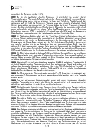 AT 504 713 B1 2011-02-15



genauigkeit der Sensoren beträgt +/- 6%.
[0031] Da für die Applikation ohnehin Prozessor 15 erforderlich ist, werden Signal-
Vorverarbeitung und Filterung in Software implementiert. Dadurch ergibt sich neben der Erspar-
nis verhältnismäßig teurer, externer analoger Hardware der Vorteil der Adaptierbarkeit, bei-
spielsweise auf 50 Hz/60 Hz Netzbrumm-Filterung sowie eine einfache Wartbarkeit. Damit
können auch spätere Verbesserungen via Firmware-Update durch den Anwender eingespielt
werden. Da über die Schnittstelle zum Mobilfunkgerät (Bluetooth) die Messdaten nicht schnell
genug weitergeleitet werden können, ist das Puffern des Messdatenstroms in einem Prozessor
beigefügten, externen RAM 14 erforderlich. Eventuell kann als RAM auch ein langsamerer
Flash-Speicher verwendet werden, der typischerweise weniger Energie benötigt.
[0032] Im Applikations-Betrieb sollen von der Vorrichtung Frequenzinformationen über ver-
schiedene Aktoren, optische und/oder magnetische, an den Nutzer abgegeben werden. Dabei
kommt wiederum der bereits zur Zwischenspeicherung der Messdaten verwendete RAM zum
Einsatz, denn die Signal-Daten müssen von der Schnittstelle zum Mobiltelefon übernommen
und gepuffert werden, ehe sie als Datenstrom über den vorangeschalteten DAC 19 zu den
Aktoren 6, 7 übertragen werden können. Es ist auch ein Reglerbetrieb für den Nutzer imple-
mentierbar, in dem eine „Echtzeit-Bio-Feedback-Regelschleife" zur zeitgleichen Messung von
EKG- sowie Pulsdaten und der Applikation von Frequenzinformationen aufgebaut werden kann.
[0033] Als Elektrodenmaterial wird ein Ag/AgCl beschichteter Kunststoffkörper vorgeschlagen.
Dieses Material weist einen optimalen Wert der elektrochemischen Spannung auf wodurch ein
rascher Abbau erzeugter DC-Werte möglich ist. Eine Alternative dazu wären edelmetallbe-
schichtete, beispielsweise AU-beschichtete Elektroden.
[0034] Über eine IR-Lichtschranke bestehend aus einer IR-LED 9 und einem Phototransistor 8
wird die Pulswelle an einer Fingerkuppe erfasst. Das aufgenommen Signal wird gefiltert und
gelangt über den zweiten Kanal des Multiplexers 16 und das S&H 17 ebenfalls auf den ADC 18.
Durch alternierende AD-Wandlung zwischen EKG und FW ist eine zeitliche Korrelation der
beiden Größen (im Rahmen der Samplingrate) gegeben.
[0035] Zur Minimierung des Stromverbrauchs kann die IR-LED 9 erst dann eingeschaltet wer-
den, wenn eine R-Zacke erkannt wurde und wieder abgeschaltet werden, wenn eine Pulswelle
erkannt wurde.
[0036] Aus den vorliegenden Frequenzanteilen lassen sich durch hochgenaue Integration
spezieller Frequenzbereiche sowohl die Stärke der sympathischen und parasympathischen
Aktivität als auch das Herzrythmuskohärenzverhältnis bestimmen.
[0037] Die beiden Äste des autonomen Nervensystems, Sympathikus und Parasympathikus,
arbeiten unabhängig voneinander und in der Regel antagonistisch. Der Sympathikus aktiviert
den Körper, trimmt ihn auf Leistungsbereitschaft und ist bei Überaktivierung stressauslösend.
Der Parasympathikus wirkt demgegenüber dämpfend und entspannend auf den Organismus,
fördert die Regeneration und schützt vor Überaktivierung durch Stress.
[0038] Die relative Stärke der sympathischen und parasympathischen Aktivierung kann bei
jedem Menschen unterschiedlich sein. Die beiden Teilsysteme sollten sich normalerweise in
einem Balancezustand befinden. In vielen Fällen besteht jedoch eine Dominanz des einen oder
anderen Systems. Eine Aussage über den Zustand der autonomen Balance ist insbesondere
durch das Verhältnis sympathische zu parasympathische Aktivierung möglich.
[0039] Eine Balanceverschiebung in Richtung einer sympathischen Dominanz wirkt katabolisch
und bewirkt die Energiebereitstellung zur Steigerung der Leistungsfähigkeit durch verschiedene
metabolische Maßnahmen wie Blockierung der Energiespeicherung und Auflösung bestehender
Energiespeicher, wie z.B. Eiweißabbau, Anstieg des Blutzuckerspiegels, Anstieg der freien
Fettsäuren. Darüber hinaus forciert sie den Energietransport durch hämatologische (Reduktion
des Plasmavolumens, Erhöhung der Hämokonzentration) und kardiovaskuläre (Blutdruckan-
stieg, Kontraktilitätssteigerung des Herzens, Verkürzung der Reizleitungsdauer im Herzen)
Maßnahmen und blockiert irrelevante oder nicht hilfreiche Körperprozesse, wie z.B. Verdau-
                                           5 / 10
 