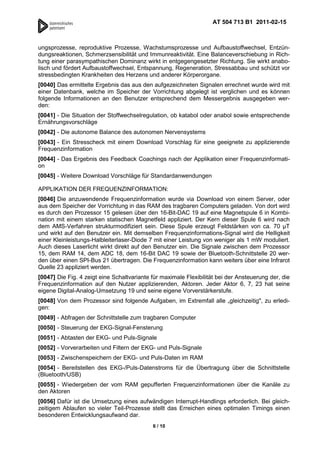 AT 504 713 B1 2011-02-15



ungsprozesse, reproduktive Prozesse, Wachstumsprozesse und Aufbaustoffwechsel, Entzün-
dungsreaktionen, Schmerzsensibilität und Immunreaktivität. Eine Balanceverschiebung in Rich-
tung einer parasympathischen Dominanz wirkt in entgegengesetzter Richtung. Sie wirkt anabo-
lisch und fördert Aufbaustoffwechsel, Entspannung, Regeneration, Stressabbau und schützt vor
stressbedingten Krankheiten des Herzens und anderer Körperorgane.
[0040] Das ermittelte Ergebnis das aus den aufgezeichneten Signalen errechnet wurde wird mit
einer Datenbank, welche im Speicher der Vorrichtung abgelegt ist verglichen und es können
folgende Informationen an den Benutzer entsprechend dem Messergebnis ausgegeben wer-
den:
[0041] - Die Situation der Stoffwechselregulation, ob katabol oder anabol sowie entsprechende
Ernährungsvorschläge
[0042] - Die autonome Balance des autonomen Nervensystems
[0043] - Ein Stresscheck mit einem Download Vorschlag für eine geeignete zu applizierende
Frequenzinformation
[0044] - Das Ergebnis des Feedback Coachings nach der Applikation einer Frequenzinformati-
on
[0045] - Weitere Download Vorschläge für Standardanwendungen

APPLIKATION DER FREQUENZINFORMATION:
[0046] Die anzuwendende Frequenzinformation wurde via Download von einem Server, oder
aus dem Speicher der Vorrichtung in das RAM des tragbaren Computers geladen. Von dort wird
es durch den Prozessor 15 gelesen über den 16-Bit-DAC 19 auf eine Magnetspule 6 in Kombi-
nation mit einem starken statischen Magnetfeld appliziert. Der Kern dieser Spule 6 wird nach
dem AMS-Verfahren strukturmodifiziert sein. Diese Spule erzeugt Feldstärken von ca. 70 T
und wirkt auf den Benutzer ein. Mit demselben Frequenzinformations-Signal wird die Helligkeit
einer Kleinleistungs-Halbleiterlaser-Diode 7 mit einer Leistung von weniger als 1 mW moduliert.
Auch dieses Laserlicht wirkt direkt auf den Benutzer ein. Die Signale zwischen dem Prozessor
15, dem RAM 14, dem ADC 18, dem 16-Bit DAC 19 sowie der Bluetooth-Schnittstelle 20 wer-
den über einen SPI-Bus 21 übertragen. Die Frequenzinformation kann weiters über eine Infrarot
Quelle 23 appliziert werden.
[0047] Die Fig. 4 zeigt eine Schaltvariante für maximale Flexibilität bei der Ansteuerung der, die
Frequenzinformation auf den Nutzer applizierenden, Aktoren. Jeder Aktor 6, 7, 23 hat seine
eigene Digital-Analog-Umsetzung 19 und seine eigene Vorverstärkerstufe.
[0048] Von dem Prozessor sind folgende Aufgaben, im Extremfall alle „gleichzeitig", zu erledi-
gen:
[0049] - Abfragen der Schnittstelle zum tragbaren Computer
[0050] - Steuerung der EKG-Signal-Fensterung
[0051] - Abtasten der EKG- und Puls-Signale
[0052] - Vorverarbeiten und Filtern der EKG- und Puls-Signale
[0053] - Zwischenspeichern der EKG- und Puls-Daten im RAM
[0054] - Bereitstellen des EKG-/Puls-Datenstroms für die Übertragung über die Schnittstelle
(Bluetooth/USB)
[0055] - Wiedergeben der vom RAM gepufferten Frequenzinformationen über die Kanäle zu
den Aktoren
[0056] Dafür ist die Umsetzung eines aufwändigen Interrupt-Handlings erforderlich. Bei gleich-
zeitigem Ablaufen so vieler Teil-Prozesse stellt das Erreichen eines optimalen Timings einen
besonderen Entwicklungsaufwand dar.
                                            6 / 10
 