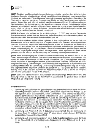 AT 504 713 B1 2011-02-15



[0057] Die Wahl von Bluetooth als Kommunikationsschnittstelle zwischen dem Modul und dem
tragbaren Computer ist sicherlich vorteilhaft, zumal hiermit das Adaptieren verschiedener Bus-
Systeme auf variierende „Träger-Hardware" geschickt umgangen werden kann. Somit kann die
Verdrahtung zwischen tragbarem Computer und Modul auf die Energieversorgung reduziert
werden. Diese lässt sich z.B. mit lediglich zwei korrosionsgeschützten Kontakten realisieren.
Wahlweise kann die Stromversorgung des Moduls auch separat erfolgen, beispielsweise mittels
eigenem Akku. Dadurch wird ein 1-Platinen-Design angestrebt, um die Kosten für die Serienfer-
tigung möglichst gering zu halten. Auf dieser Leiterplatte sind sämtliche Baugruppen des Mo-
duls untergebracht inklusive der Sensorik und Aktorik.
[0058] Am Server oder im Speicher der Vorrichtung liegen z.B. 3000 verschiedene Frequenzin-
formationen digital gespeichert vor. Bevorzugt liegen diese Frequenzinformationsspektren als
digitale Audiodatei, beispielsweise als Wavesound-Datei vor.
[0059] Substanzspektren werden mittels Einstellen in eine Eingangsspule, an die ein Filter und
ein Verstärker mit einer Verstärkung von 106 angeschlossen sind, für etwa 4 Min aufgenommen.
Von den Substanzen abgestrahlte elektromagnetische Wellen mit Frequenzen im Bereich von
20 Hz bis 100kHz werden über die Nyquist-Frequenz digitalisiert, in einem RAM gepuffert und in
einem Multiplexvorgang auf CD übertragen. Das rauschunterdrückte, gefilterte Signal wird um
106 auf das ursprüngliche analoge Niveau zurückgefahren. Dieses Signal wird auf einen Server
geladen und kann von dort auf die Vorrichtung der Erfindung heruntergeladen werden.
[0060] Beim Abspielvorgang der Wavesound-Datei wird bevorzugt der Bereich von 20 Hz bis
18kHz berücksichtigt und induktiv über eine Spule (Magnetfeld) mit einer fluktuierenden Fre-
quenz mit einem Mittelwert von ca. 9 Hz mittels kohärentem Licht (Laser) appliziert. Die Ober-
wellen reichen bis in den Megaherzbereich, zusätzlich werden sämtliche Frequenzen des Geo-
magnetfeldes erzeugt und übertragen. Die Ausrichtung des Magnetfeldes ist symmetrisch quer
zur langen Mittelachse der Vorrichtung. Die Genauigkeit der Festfrequenzen liegt bei +/- 0,2%.
Die Magnetfeldstärke ist je nach Einstellen bevorzugt von 0,17-3,8 Tesla bei einer Messent-
fernung von 0 m. Es kann eine automatische Abschaltung nach 30 sec - 3 min für alle Frequen-
zen mit einer Genauigkeit von ca. +/-1% erfolgen.
[0061] Der Laser arbeitet mit einer fluktuierenden roten Wellenlänge (Mittelwert 650 nm). Die
Leistung beträgt ca. 0,5 mW, bei ca. 15 mW/cm2 im Dauerbetrieb mit gleicher Dauer wie beim
Magnetfeld. Es erfolgt keine Taktung.



Patentansprüche
1.   Vorrichtung zum Applizieren von gespeicherten Frequenzinformationen in Form von modu-
     lierten Magnetfeldern und/oder moduliertem Licht auf den Körper mit einer Anzeige (2), ei-
     nem Speicher, einer Steuerelektronik, einem D/A-Wandler sowie einer Spule (6) zum Ap-
     plizieren der modulierten Magnetfelder und/oder einem Laser (7) zum Applizieren des mo-
     dulierten Lichtes, dadurch gekennzeichnet, dass die Vorrichtung mindestens zwei, vor-
     zugsweise drei, Sensoren (4) zur Messung des elektrischen Potentials des Herzens sowie
     mindestens einen Sensor (5), bevorzugt in Form eines Phototransistors, zur Messung des
     Pulswertes umfasst, wobei von der Steuerelektronik der Vorrichtung die von den Sensoren
     empfangenen Signale zur Berechnung einer Herzratenvariabilitäts-Herzkohärenz-Analyse
     verarbeitbar und das Ergebnis auf der Anzeige (2) der Vorrichtung anzeigbar ist.
2.   Vorrichtung nach Anspruch 1 oder 2, dadurch gekennzeichnet, dass die Vorrichtung ein
     mit einer Spule (6) und/oder einem Laser (7) sowie einem entsprechenden D/A-Wandler
     ausgestatteter tragbarer Computer (1) ist.
3.   Vorrichtung nach einem der Ansprüche 1 bis 3, dadurch gekennzeichnet, dass die Spule
     (6) ein Magnetfeld mit einer fluktuierenden Frequenz mit einem Mittelwert von 9 Hz er-
     zeugt.

                                           7 / 10
 