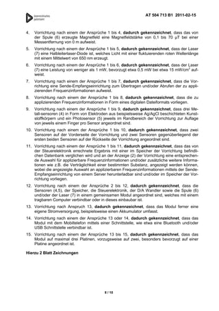 AT 504 713 B1 2011-02-15



4.   Vorrichtung nach einem der Ansprüche 1 bis 4, dadurch gekennzeichnet, dass das von
     der Spule (6) erzeugte Magnetfeld eine Magnetfeldstärke von 0,1 bis 70 T bei einer
     Messentfernung von 0 m aufweist.
5.   Vorrichtung nach einem der Ansprüche 1 bis 5, dadurch gekennzeichnet, dass der Laser
     (7) eine Halbleiterlaser-Diode ist, welches Licht mit einer fluktuierenden roten Wellenlänge
     mit einem Mittelwert von 650 nm erzeugt.
6.   Vorrichtung nach einem der Ansprüche 1 bis 6, dadurch gekennzeichnet, dass der Laser
     (7) eine Leistung von weniger als 1 mW, bevorzugt etwa 0,5 mW bei etwa 15 mW/cm2 auf-
     weist.
7.   Vorrichtung nach einem der Ansprüche 1 bis 7, dadurch gekennzeichnet, dass die Vor-
     richtung eine Sende-Empfangseinrichtung zum Übertragen und/oder Abrufen der zu appli-
     zierenden Frequenzinformationen aufweist.
8.   Vorrichtung nach einem der Ansprüche 1 bis 8, dadurch gekennzeichnet, dass die zu
     applizierenden Frequenzinformationen in Form eines digitalen Dateiformats vorliegen.
9.   Vorrichtung nach einem der Ansprüche 1 bis 9, dadurch gekennzeichnet, dass drei Me-
     tall-sensoren (4) in Form von Elektroden aus beispielsweise Ag/AgCl beschichteten Kunst-
     stoffkörpern und ein Photosensor (5) jeweils im Randbereich der Vorrichtung zur Auflage
     von jeweils einem Finger pro Sensor angeordnet sind.
10. Vorrichtung nach einem der Ansprüche 1 bis 10, dadurch gekennzeichnet, dass zwei
    Sensoren auf der Vorderseite der Vorrichtung und zwei Sensoren gegenüberliegend der
    ersten beiden Sensoren auf der Rückseite der Vorrichtung angeordnet sind.
11. Vorrichtung nach einem der Ansprüche 1 bis 11, dadurch gekennzeichnet, dass das von
    der Steuerelektronik errechnete Ergebnis mit einer im Speicher der Vorrichtung befindli-
    chen Datenbank verglichen wird und an der Anzeige (2) der Vorrichtung eine entsprechen-
    de Auswahl für applizierbare Frequenzinformationen und/oder zusätzliche weitere Informa-
    tionen wie z.B. die Verträglichkeit einer bestimmten Substanz, angezeigt werden können,
    wobei die angezeigte Auswahl an applizierbaren Frequenzinformationen mittels der Sende-
    Empfangseinrichtung von einem Server herunterladbar sind und/oder im Speicher der Vor-
    richtung vorliegen.
12. Vorrichtung nach einem der Ansprüche 2 bis 12, dadurch gekennzeichnet, dass die
    Sensoren (4,5), der Speicher, die Steuerelektronik, der D/A Wandler sowie die Spule (6)
    und/oder der Laser (7) in einem gemeinsamen Modul angeordnet sind, welches mit einem
    tragbaren Computer verbindbar oder in dieses einbaubar ist.
13. Vorrichtung nach Anspruch 13, dadurch gekennzeichnet, dass das Modul ferner eine
    eigene Stromversorgung, beispielsweise einen Akkumulator umfasst.
14. Vorrichtung nach einem der Ansprüche 13 oder 14, dadurch gekennzeichnet, dass das
    Modul mit dem Mobiltelefon mittels einer Schnittstelle, wie etwa eine Bluetooth und/oder
    USB Schnittstelle verbindbar ist.
15. Vorrichtung nach einem der Ansprüche 13 bis 15, dadurch gekennzeichnet, dass das
    Modul auf maximal drei Platinen, vorzugsweise auf zwei, besonders bevorzugt auf einer
    Platine angeordnet ist.

Hierzu 2 Blatt Zeichnungen




                                            8 / 10
 