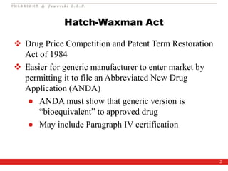 2
Hatch-Waxman Act
 Drug Price Competition and Patent Term Restoration
Act of 1984
 Easier for generic manufacturer to enter market by
permitting it to file an Abbreviated New Drug
Application (ANDA)
● ANDA must show that generic version is
“bioequivalent” to approved drug
● May include Paragraph IV certification
 