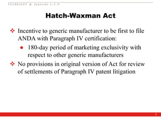 3
Hatch-Waxman Act
 Incentive to generic manufacturer to be first to file
ANDA with Paragraph IV certification:
● 180-day period of marketing exclusivity with
respect to other generic manufacturers
 No provisions in original version of Act for review
of settlements of Paragraph IV patent litigation
 