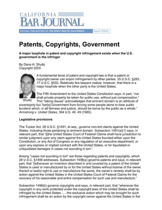 Patents, Copyrights, Government 
A major loophole in patent and copyright infringement exists when the U.S. 
government is the infringer 

By Dana H. Shultz 
Copyright 2005 

             A fundamental tenet of patent and copyright law is that a patent or 
             copyright owner can enjoin infringement by other parties. 35 U.S.C. §283, 
             17 U.S.C. §502. Relatively few lawyers realize, however, that there is a 
             major loophole when the other party is the United States. 

            The Fifth Amendment to the United States Constitution says, in part, “nor 
            shall private property be taken for public use, without just compensation.” 
  Shultz This “taking clause” acknowledges that eminent domain is an attribute of 
sovereignty but “bar[s] Government from forcing some people alone to bear public 
burdens which, in all fairness and justice, should be borne by the public as a whole.” 
Armstrong v. United States, 364 U.S. 40, 49 (1960). 

Legislative provisions 

The Tucker Act, 28 U.S.C. §1491, et seq., governs non­tort claims against the United 
States, including those pertaining to eminent domain. Subsection 1491(a)(1) says, in 
relevant part, that “[t]he United States Court of Federal Claims shall have jurisdiction to 
render judgment upon any claim against the United States founded either upon the 
Constitution, or any Act of Congress or any regulation of an executive department, or 
upon any express or implied contract with the United States, or for liquidated or 
unliquidated damages in cases not sounding in tort.” 

Among “cases not sounding in tort” are those regarding patents and copyrights, which 
28 U.S.C. §1498 addresses. Subsection 1498(a) governs patents and says, in relevant 
part, that “[w]henever an invention described in and covered by a patent of the United 
States is used or manufactured by or for the United States without license of the owner 
thereof or lawful right to use or manufacture the same, the owner’s remedy shall be by 
action against the United States in the United States Court of Federal Claims for the 
recovery of his reasonable and entire compensation for such use and manufacture.” 

Subsection 1498(b) governs copyrights and says, in relevant part, that “whenever the 
copyright in any work protected under the copyright laws of the United States shall be 
infringed by the United States . . . the exclusive action which may be brought for such 
infringement shall be an action by the copyright owner against the United States in the 
 