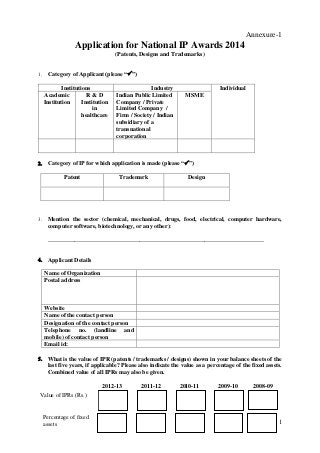 Annexure-1

Application for National IP Awards 2014
(Patents, Designs and Trademarks)


Category of Applicant (please “”)
Institutions
Academic
R&D
Institution
Institution
in
healthcare



Individual
MSME

Category of IP for which application is made (please “”)
Patent



Industry
Indian Public Limited
Company / Private
Limited Company /
Firm / Society / Indian
subsidiary of a
transnational
corporation

Trademark

Design

Mention the sector (chemical, mechanical, drugs, food, electrical, computer hardware,
computer software, biotechnology, or any other):
_________________________________________________________________________



Applicant Details
Name of Organization
Postal address

Website
Name of the contact person
Designation of the contact person
Telephone no. (landline and
mobile) of contact person
Email id:


What is the value of IPR (patents / trademarks / designs) shown in your balance sheets of the
last five years, if applicable? Please also indicate the value as a percentage of the fixed assets.
Combined value of all IPRs may also be given.
2012-13

2011-12

2010-11

2009-10

2008-09

Value of IPRs (Rs.)

Percentage of fixed
assets

1

 