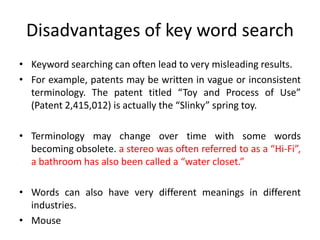 Disadvantages of key word search
• Keyword searching can often lead to very misleading results.
• For example, patents may be written in vague or inconsistent
terminology. The patent titled “Toy and Process of Use”
(Patent 2,415,012) is actually the “Slinky” spring toy.
• Terminology may change over time with some words
becoming obsolete. a stereo was often referred to as a “Hi-Fi”,
a bathroom has also been called a “water closet.”
• Words can also have very different meanings in different
industries.
• Mouse
 