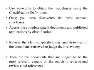 • Use keywords to obtain the subclasses using the
Classification Definitions.
• Once you have discovered the most relevant
subclasses,
• Access the complete patent documents and published
applications by classification.
• Review the claims, specifications and drawings of
the documents retrieved to judge their relevancy.
• Then for the documents that are judged to be the
most relevant, expand on the search to retrieve and
review cited references
 
