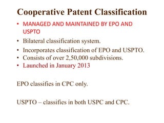 Cooperative Patent Classification
• MANAGED AND MAINTAINED BY EPO AND
USPTO
• Bilateral classification system.
• Incorporates classification of EPO and USPTO.
• Consists of over 2,50,000 subdivisions.
• Launched in January 2013
EPO classifies in CPC only.
USPTO – classifies in both USPC and CPC.
 