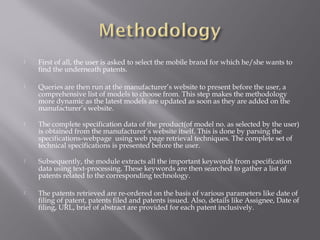  First of all, the user is asked to select the mobile brand for which he/she wants to
find the underneath patents.
 Queries are then run at the manufacturer’s website to present before the user, a
comprehensive list of models to choose from. This step makes the methodology
more dynamic as the latest models are updated as soon as they are added on the
manufacturer’s website.
 The complete specification data of the product(of model no. as selected by the user)
is obtained from the manufacturer’s website itself. This is done by parsing the
specifications-webpage using web page retrieval techniques. The complete set of
technical specifications is presented before the user.
 Subsequently, the module extracts all the important keywords from specification
data using text-processing. These keywords are then searched to gather a list of
patents related to the corresponding technology.
 The patents retrieved are re-ordered on the basis of various parameters like date of
filing of patent, patents filed and patents issued. Also, details like Assignee, Date of
filing, URL, brief of abstract are provided for each patent inclusively.
 