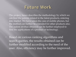  The project, hence describes the methodology by which we
can find the patents related to the latest products, entering
into market. We have taken the case of mobile phones, but
the method can further be extended for other products also.
The patent set thus obtained can be further employed to
find the applications of a product or technology.
 Based on various ranking algorithms and
search queries, the results obtained can be
further modified according to the need of the
user. Also, efficiency may be further improved.
 
