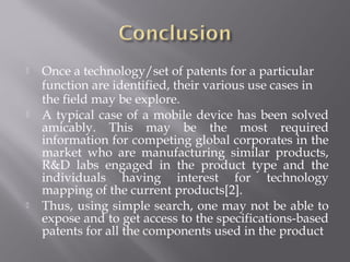  Once a technology/set of patents for a particular
function are identified, their various use cases in
the field may be explore.
 A typical case of a mobile device has been solved
amicably. This may be the most required
information for competing global corporates in the
market who are manufacturing similar products,
R&D labs engaged in the product type and the
individuals having interest for technology
mapping of the current products[2].
 Thus, using simple search, one may not be able to
expose and to get access to the specifications-based
patents for all the components used in the product
 