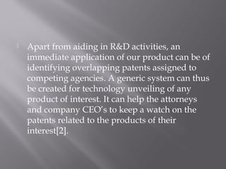  Apart from aiding in R&D activities, an
immediate application of our product can be of
identifying overlapping patents assigned to
competing agencies. A generic system can thus
be created for technology unveiling of any
product of interest. It can help the attorneys
and company CEO’s to keep a watch on the
patents related to the products of their
interest[2].
 