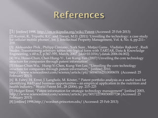 [1] [online] 1998, http://en.wikipedia.org/wiki/Patent (Accessed: 25 Feb 2013)
[2] Kumar, R., Tripathi, R.C. and Tiwari, M.D. (2011) ‘Unveiling the technology: a case study
for cellular mobile phones’, Int. J. Intellectual Property Management, Vol. 4, No. 4, pp.211–
219.
[3] Aleksander Pivk , Philipp Cimiano , York Sure , Matjaz Gams , Vladislav Rajkovič , Rudi
Studer, Transforming arbitrary tables into logical form with TARTAR, Data & Knowledge
Engineering, v.60 n.3, p.567-595, March, 2007 [doi>10.1016/j.datak.2006.04.002].
[4] Wu, Hsiao-Chun, Chen Hung-Yi , Lee Kung-Yen (2007)‘Unveiling the core technology
structure for companies through patent information’
[5] Hsiao-Chun Wu, Hung-Yi Chen, Kung-Yen Lee, “Unveiling the core technology
structure for companies through patent information,” [online] 2010,
http://www.sciencedirect.com/science/article/pii/ S004016251000065X (Accessed: 25
February 2013)
[6] B. Fabry, H. Ernst, J. Langholz, M. Köster, “ Patent portfolio analysis as a useful tool for
identifying R&D and business opportunities—an empirical application in the nutrition and
health industry,” World Patent Inf., 28 (2006), pp. 215–225
[7] Holger Ernst, “Patent information for strategic technology management” [online] 2003,
http://www.sciencedirect.com/science/article/pii/S0172219003000772# (Accessed: 25
February 2013)
[8] [online] 1998,http://wordnet.princeton.edu/ (Accessed: 25 Feb 2013)
 