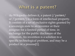  As Wikipedia defines it, a patent (/ pæt nt/ˈ ə
or / pe t nt/) is a form of intellectual property.ˈ ɪ ə
It consists of a set of exclusive rights granted by
a sovereign state to an inventor or their
assignee for a limited period of time, in
exchange for the public disclosure of the
invention. An invention is a solution to a
specific technological problem, and may be a
product or a process[1].
 