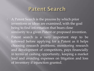  A Patent Search is the process by which prior
inventions or ideas are examined, with the goal
being to find information that bears close
similarity to a given Patent or proposed invention.
 Patent search is a very important step to be
followed before applying for a Patent as it helps
choosing research problems, monitoring research
and development of competitors, pays financially
in terms of cashing opportunity, keeping a market
lead and avoiding expenses on litigation and loss
of inventory if injunction granted.
 
