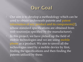  Our aim is to develop a methodology which can be
used to obtain underneath patents and patent
information of any product and its components[2],
whose standard specifications are obtained from
web sources(as specified by the manufacturer).
 In this project, we have picked up the field of
mobile technologies and we are using mobile
phone as a product. We aim to unveil all the
technologies used by a mobile device by first,
finding the specifications and then finding the
patents utilized by these.
 