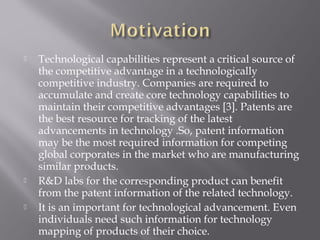  Technological capabilities represent a critical source of
the competitive advantage in a technologically
competitive industry. Companies are required to
accumulate and create core technology capabilities to
maintain their competitive advantages [3]. Patents are
the best resource for tracking of the latest
advancements in technology .So, patent information
may be the most required information for competing
global corporates in the market who are manufacturing
similar products.
 R&D labs for the corresponding product can benefit
from the patent information of the related technology.
 It is an important for technological advancement. Even
individuals need such information for technology
mapping of products of their choice.
 