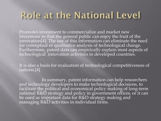  Promotes investment to commercialize and market new
inventions so that the general public can enjoy the fruit of the
innovation[4]. The use of this information can eliminate the need
for conceptual or qualitative analysis of technological change.
Furthermore, patent data can empirically explain most aspects of
technological innovation activities in developed countries.
 It is also a basis for evaluation of technological competitiveness of
nations.[4]
In summary, patent information can help researchers
and technology developers to make technological decisions, to
facilitate the political and economical policy making of long-term
national R&D strategy and policy in government offices, or it can
be used as important data for R&D strategy making and
managing R&D activities in individual firms.
 
