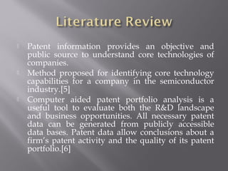  Patent information provides an objective and
public source to understand core technologies of
companies.
 Method proposed for identifying core technology
capabilities for a company in the semiconductor
industry.[5]
 Computer aided patent portfolio analysis is a
useful tool to evaluate both the R&D landscape
and business opportunities. All necessary patent
data can be generated from publicly accessible
data bases. Patent data allow conclusions about a
firm’s patent activity and the quality of its patent
portfolio.[6]
 
