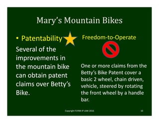 Mary’s	Mountain	Bikes
• Patentability
Several of the 
improvements in 
the mountain bike 
can obtain patent 
claims over Betty’s 
Bike.  
Freedom‐to‐Operate
Copyright FLYNN IP LAW 2016     10
One or more claims from the 
Betty’s Bike Patent cover a 
basic 2 wheel, chain driven, 
vehicle, steered by rotating 
the front wheel by a handle 
bar.
 