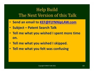 Help	Build
The	Next	Version	of	this	Talk
• Send an email to KEF@FLYNNipLAW.com
• Subject – Patent Search Talk
• Tell me what you wished I spent more time 
on.
• Tell me what you wished I skipped.
• Tell me what you felt was confusing. 
Copyright FLYNN IP LAW 2016     102
 