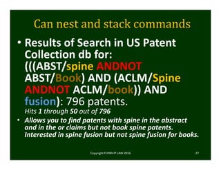 Can	nest	and	stack	commands
• Results of Search in US Patent 
Collection db for:
(((ABST/spine ANDNOT
ABST/Book) AND (ACLM/Spine
ANDNOT ACLM/book)) AND 
fusion): 796 patents.
Hits 1 through 50 out of 796
• Allows you to find patents with spine in the abstract 
and in the or claims but not book spine patents.  
Interested in spine fusion but not spine fusion for books.  
Copyright FLYNN IP LAW 2016     27
 