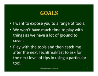GOALS
• I want to expose you to a range of tools. 
• We won’t have much time to play with 
things as we have a lot of ground to 
cover. 
• Play with the tools and then catch me 
after the next TechBreakfast to ask for 
the next level of tips in using a particular 
tool.  
Copyright FLYNN IP LAW 2016     3
 