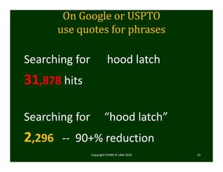 On	Google	or	USPTO	
use	quotes	for	phrases
Searching for      hood latch
31,878 hits
Searching for     “hood latch”
2,296  ‐‐ 90+% reduction
Copyright FLYNN IP LAW 2016     31
 