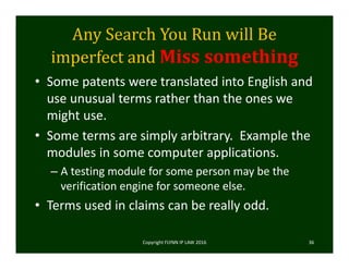 Any	Search	You	Run	will	Be	
imperfect	and	Miss	something
• Some patents were translated into English and 
use unusual terms rather than the ones we 
might use.
• Some terms are simply arbitrary.  Example the 
modules in some computer applications.
– A testing module for some person may be the 
verification engine for someone else. 
• Terms used in claims can be really odd.  
Copyright FLYNN IP LAW 2016     36
 