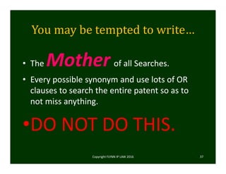 You	may	be	tempted	to	write…
• The Mother of all Searches.
• Every possible synonym and use lots of OR 
clauses to search the entire patent so as to 
not miss anything. 
•DO NOT DO THIS.  
Copyright FLYNN IP LAW 2016     37
 