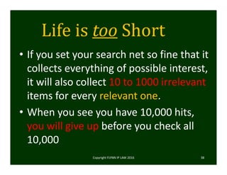Life	is	too Short
• If you set your search net so fine that it 
collects everything of possible interest, 
it will also collect 10 to 1000 irrelevant 
items for every relevant one.  
• When you see you have 10,000 hits, 
you will give up before you check all 
10,000
Copyright FLYNN IP LAW 2016     38
 