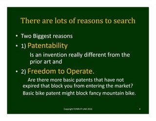 There	are	lots	of	reasons	to	search
• Two Biggest reasons 
• 1) Patentability
Is an invention really different from the 
prior art and 
• 2) Freedom to Operate.
Are there more basic patents that have not 
expired that block you from entering the market? 
Basic bike patent might block fancy mountain bike.  
Copyright FLYNN IP LAW 2016     4
 