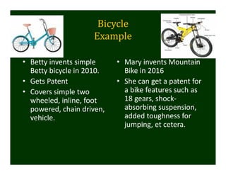 Bicycle	
Example
• Betty invents simple 
Betty bicycle in 2010. 
• Gets Patent 
• Covers simple two 
wheeled, inline, foot 
powered, chain driven, 
vehicle.
• Mary invents Mountain 
Bike in 2016
• She can get a patent for 
a bike features such as 
18 gears, shock‐
absorbing suspension, 
added toughness for 
jumping, et cetera. 
 