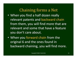 Chaining	forms	a	Net
• When you find a half dozen really 
relevant patents and backward chain 
from them, you will find more that are 
relevant and some that have a feature 
you don’t care about. 
• When you forward chain from the 
original 6 and the ones found in 
backward chaining, you will find more. 
Copyright FLYNN IP LAW 2016     52
 